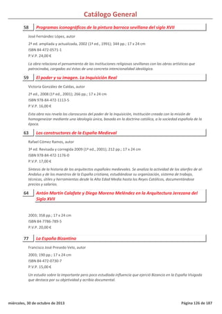 Catálogo General
58 Programas iconográficos de la pintura barroca sevillana del siglo XVII
2ª ed. ampliada y actualizada, 2002 (1ª ed., 1991); 344 pp.; 17 x 24 cm
ISBN 84-472-0571-1
P.V.P. 24,00 €
La obra relaciona el pensamiento de las instituciones religiosas sevillanas con las obras artísticas que
patrocinaba, cargadas así éstas de una concreta intencionalidad ideológica.
José Fernández López, autor
59 El poder y su imagen. La Inquisición Real
2ª ed., 2008 (1ª ed., 2001); 266 pp.; 17 x 24 cm
ISBN 978-84-472-1113-5
P.V.P. 16,00 €
Esta obra nos revela los claroscuros del poder de la Inquisición, Institución creada con la misión de
homogeneizar mediante una ideología única, basada en la doctrina católica, a la sociedad española de la
época.
Victoria González de Caldas, autor
63 Los constructores de la España Medieval
3ª ed. Revisada y corregida 2009 (1ª ed., 2001); 212 pp.; 17 x 24 cm
ISBN 978-84-472-1176-0
P.V.P. 17,00 €
Síntesis de la historia de los arquitectos españoles medievales. Se analiza la actividad de los alarifes de al-
Andalus y de los maestros de la España cristiana, estudiándose su organización, sistema de trabajo,
técnicas, útiles y herramientas desde la Alta Edad Media hasta los Reyes Católicos, documentándose
precios y salarios.
Rafael Cómez Ramos, autor
64 Antón Martín Calafate y Diego Moreno Meléndez en la Arquitectura Jerezana del
Siglo XVII
2003; 358 pp.; 17 x 24 cm
ISBN 84-7786-789-5
P.V.P. 20,00 €
77 La España Bizantina
2003; 190 pp.; 17 x 24 cm
ISBN 84-472-0730-7
P.V.P. 15,00 €
Un estudio sobre la importante pero poco estudiada influencia que ejerció Bizancio en la España Visigoda
que destaca por su objetividad y acribia documental.
Francisco José Presedo Velo, autor
miércoles, 30 de octubre de 2013 Página 126 de 187
 