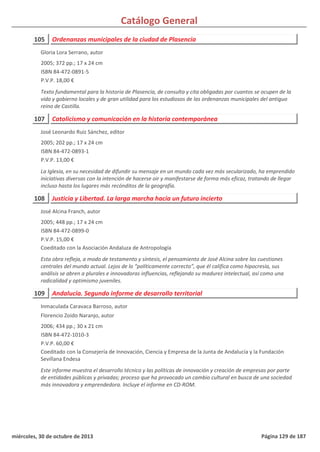 Catálogo General
105 Ordenanzas municipales de la ciudad de Plasencia
2005; 372 pp.; 17 x 24 cm
ISBN 84-472-0891-5
P.V.P. 18,00 €
Texto fundamental para la historia de Plasencia, de consulta y cita obligadas por cuantos se ocupen de la
vida y gobierno locales y de gran utilidad para los estudiosos de las ordenanzas municipales del antiguo
reino de Castilla.
Gloria Lora Serrano, autor
107 Catolicismo y comunicación en la historia contemporánea
2005; 202 pp.; 17 x 24 cm
ISBN 84-472-0893-1
P.V.P. 13,00 €
La Iglesia, en su necesidad de difundir su mensaje en un mundo cada vez más secularizado, ha emprendido
iniciativas diversas con la intención de hacerse oir y manifestarse de forma más eficaz, tratando de llegar
incluso hasta los lugares más recónditos de la geografía.
José Leonardo Ruiz Sánchez, editor
108 Justicia y Libertad. La larga marcha hacia un futuro incierto
2005; 448 pp.; 17 x 24 cm
ISBN 84-472-0899-0
P.V.P. 15,00 €
Coeditado con la Asociación Andaluza de Antropología
Esta obra refleja, a modo de testamento y síntesis, el pensamiento de José Alcina sobre las cuestiones
centrales del mundo actual. Lejos de lo “políticamente correcto”, que él califica como hipocresía, sus
análisis se abren a plurales e innovadoras influencias, reflejando su madurez intelectual, así como una
radicalidad y optimismo juveniles.
José Alcina Franch, autor
109 Andalucía. Segundo informe de desarrollo territorial
2006; 434 pp.; 30 x 21 cm
ISBN 84-472-1010-3
P.V.P. 60,00 €
Coeditado con la Consejería de Innovación, Ciencia y Empresa de la Junta de Andalucía y la Fundación
Sevillana Endesa
Este informe muestra el desarrollo técnico y las políticas de innovación y creación de empresas por parte
de entidades públicas y privadas; proceso que ha provocado un cambio cultural en busca de una sociedad
más innovadora y emprendedora. Incluye el informe en CD-ROM.
Inmaculada Caravaca Barroso, autor
Florencio Zoido Naranjo, autor
miércoles, 30 de octubre de 2013 Página 129 de 187
 