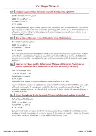 Catálogo General
119 Sociedad y economía en San Isidro colonial. Buenos Aires, siglo XVIII
2006; 406 pp.; 17 x 24 cm
ISBN 84-472-1059-6
P.V.P. 18,00 €
Este trabajo tiene como objeto analizar las estructuras familiares a la luz de los matrimonios y las uniones
consensuales, de los bautismos y las abigarradas relaciones y redes sociales que se desarrollan en torno a
ellos, como asimismo interpretar algunas pautas de la sexualidad pampeana colonial en relación con la
ilegitimidad y el concubinato.
Sandra Olivero Guidobono, autor
120 Ocio y vida cotidiana en el mundo hispánico en la Edad Moderna
2007; 804 pp.; 17 x 24 cm
ISBN 978-84-472-1079-4
P.V.P. 36,00 €
Este libro es un abanico colorista de temas: la lectura, los sentimientos religiosos, la fiesta en sus múltiples
vertientes, los usos sociales del espacio, las devociones, el ceremonial fúnebre, la mesa estudiada como
símbolo, como necesidad y como placer, las representaciones teatrales, la vida de los burdeles, los juegos
públicos, …
Francisco Núñez Roldán, coord.
122 Haçer un muy buen pueblo. Del campo de Matrera a Villamartín. Análisis de un
proceso repoblador en la banda morisca del reino de Sevilla (1256-1503)
2007; 206 pp.; 15 x 21 cm
ISBN 978-84-472-1090-9
P.V.P. 15,00 €
Coeditado con el Servicio de Publicaciones de la Diputación Provincial de Cádiz
Aquí se estudian los procesos de repoblación de los pueblos de la campiña sevillana en la Baja Edad Media,
utilizando los conceptos de reconquista, repoblación y frontera, esenciales para explicar lo que fue la
Andalucía medieval cristiana, y la influencia de la pertenencia de dichos pueblos a la orden de Calatrava y
al concejo de Sevilla.
José Luis Villalonga, autor
124 Vencer la noche. La Sevilla iluminada (Historia del alumbrado público de Sevilla)
2007; 252 pp.; 15 x 21 cm
ISBN 978-84-472-1093-0
P.V.P. 15,00 €
Evolución histórica del servicio de alumbrado público de Sevilla, desde mediados del siglo XVIII, momento
en el que se inicia la organización de un mínimo sistema de iluminación de sus calles y plazas con faroles de
aceite, hasta comienzos del siglo XX, en el que la electricidad sustituye el gas.
Rufino-Manuel Madrid, autor
miércoles, 30 de octubre de 2013 Página 132 de 187
 