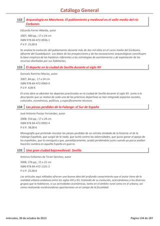 Catálogo General
132 Arqueología en Marchena. El poblamiento y medieval en el valle medio del río
Corbones
2007; 480 pp.; 17 x 24 cm
ISBN 978-84-472-0936-1
P.V.P. 25,00 €
Se analiza la evolución del poblamiento durante más de dos mil años en el curso medio del Corbones,
afluente del Guadalquivir. Los datos de las prospecciones y de las excavaciones arqueológicas constituyen
la base empírica de las hipótesis referentes a las estrategias de asentamiento y de explotación de los
recursos diseñadas por sus habitantes.
Eduardo Ferrer Albelda, autor
133 El deporte en la ciudad de Sevilla durante el siglo XV
2007; 84 pp.; 17 x 24 cm
ISBN 978-84-472-0969-9
P.V.P. 4,00 €
En esta obra se abordan los deportes practicados en la ciudad de Sevilla durante el siglo XV. Junto a la
descripción que se realiza de cada una de las prácticas deportivas se han integrado aspectos sociales,
culturales, económicos, políticos, y específicamente técnicos.
Gonzalo Ramírez Macías, autor
134 Las piezas perdidas de la Falange: el Sur de España
2008; 554 pp.; 17 x 24 cm
ISBN 978-84-472-0993-4
P.V.P. 38,00 €
Monografía que pretende rescatar las piezas perdidas de un retrato olvidado de la historia: el de la
Falange Española, que surgió de la nada, que luchó contra las adversidades, que quiso ganar el apoyo de
los españoles, que lo consiguió y que, paradójicamente, acabó perdiéndolo justo cuando ya pocos podían
hacerles sombra en aquella España en guerra.
José Antonio Parejo Fernández, autor
135 Una gran ciudad bajomedieval. Sevilla
2008; 276 pp.; 15 x 21 cm
ISBN 978-84-472-1101-2
P.V.P. 25,00 €
Los artículos aquí editados ofrecen una buena idea del profundo conocimiento que el autor tiene de la
realidad urbana andaluza entre los siglos XIII y XV, tratando de su evolución, acercándonos a los diversos
grupos que la habitaron, a sus actividades económicas, tanto en el ámbito rural como en el urbano, así
como realizando esclarecedoras aportaciones en el campo de la fiscalidad.
Antonio Collantes de Terán Sánchez, autor
miércoles, 30 de octubre de 2013 Página 134 de 187
 