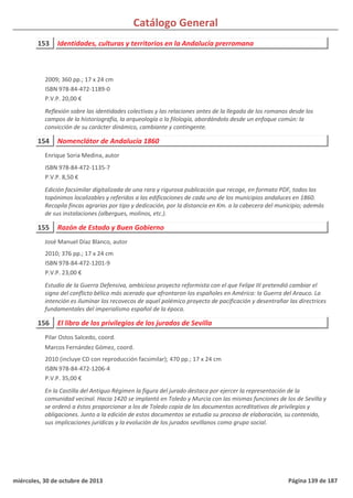 Catálogo General
153 Identidades, culturas y territorios en la Andalucía prerromana
2009; 360 pp.; 17 x 24 cm
ISBN 978-84-472-1189-0
P.V.P. 20,00 €
Reflexión sobre las identidades colectivas y las relaciones antes de la llegada de los romanos desde los
campos de la historiografía, la arqueología o la filología, abordándolo desde un enfoque común: la
convicción de su carácter dinámico, cambiante y contingente.
154 Nomenclátor de Andalucía 1860
ISBN 978-84-472-1135-7
P.V.P. 8,50 €
Edición facsimilar digitalizada de una rara y rigurosa publicación que recoge, en formato PDF, todos los
topónimos localizables y referidos a las edificaciones de cada uno de los municipios andaluces en 1860.
Recopila fincas agrarias por tipo y dedicación, por la distancia en Km. a la cabecera del municipio; además
de sus instalaciones (albergues, molinos, etc.).
Enrique Soria Medina, autor
155 Razón de Estado y Buen Gobierno
2010; 376 pp.; 17 x 24 cm
ISBN 978-84-472-1201-9
P.V.P. 23,00 €
Estudio de la Guerra Defensiva, ambicioso proyecto reformista con el que Felipe III pretendió cambiar el
signo del conflicto bélico más acerado que afrontaron los españoles en América: la Guerra del Arauco. La
intención es iluminar los recovecos de aquel polémico proyecto de pacificación y desentrañar las directrices
fundamentales del imperialismo español de la época.
José Manuel Díaz Blanco, autor
156 El libro de los privilegios de los jurados de Sevilla
2010 (incluye CD con reproducción facsimilar); 470 pp.; 17 x 24 cm
ISBN 978-84-472-1206-4
P.V.P. 35,00 €
En la Castilla del Antiguo Régimen la figura del jurado destaca por ejercer la representación de la
comunidad vecinal. Hacia 1420 se implantó en Toledo y Murcia con las mismas funciones de los de Sevilla y
se ordenó a éstos proporcionar a los de Toledo copia de los documentos acreditativos de privilegios y
obligaciones. Junto a la edición de estos documentos se estudia su proceso de elaboración, su contenido,
sus implicaciones jurídicas y la evolución de los jurados sevillanos como grupo social.
Pilar Ostos Salcedo, coord.
Marcos Fernández Gómez, coord.
miércoles, 30 de octubre de 2013 Página 139 de 187
 