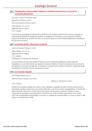 Catálogo General
157 Clasificación y Arqueología. Enfoques y métodos taxonómicos a la luz de la
evolución darwiniana
2010; 256 pp.; 15 x 21 cm
ISBN 978-84-472-1199-9
P.V.P. 19,00 €
Es esencial en arqueología la ordenación y clasificación del registro material de las culturas antiguas, lo
preservado del pasado se estudia por medición y clasificación. Esta obra es una introducción teórica y
práctica al estudio de la variación cultural y su evolución desde el uso de métodos filogenéticos basados en
las leyes de la herencia
Francisco J. García Fernández, autor
Daniel García Rivero, coord.
José Luis Escacena Carrasco, coord.
158 La Puebla del Río. Miscelánea histórica
2010; 238 pp.; 21 x 27 cm
ISBN 978-84-472-1208-8
P.V.P. 25,00 €
Coeditado con la Diputación de Sevilla
La primera parte de esta obra estudia la historia de esta importante población del Bajo Valle del
Guadalquivir y su territorio desde sus orígenes en época de Alfonso X hasta la colonización de las islas del
Guadalquivir a principios del siglo XX. La segunda se ocupa de los precedentes históricos, repasando desde
la prehistoria y la etapa tartesia, hasta época romana.
José Luis Escacena Carrasco, coord.
159 La moneda visigoda
2009 (2 Tomos); 914 pp.; 22 x 30 cm
P.V.P. 75,00 €
Estudio de la moneda visigoda que analiza: cecas, tipología y epigrafía monetal, técnicas de fabricación y
metrología seguida; contiene las conclusiones obtenidas a raíz de los análisis metalográficos, el estudio del
papel económico del tremis y la descripción del conjunto de los tesoros conocidos. Recoge el mayor
compendio de ejemplares conocidos hasta el momento, con 7.461 monedas registradas, de las cuales
2.467 van acompañadas de fotografías. Se incluye un catálogo de monedas falsas, en el que se listan 2.500
piezas, con ilustraciones de 480.
ISBN (O.C.) 978-84-472-1212-5
Ruth Pliego Vázquez, autor
miércoles, 30 de octubre de 2013 Página 140 de 187
 