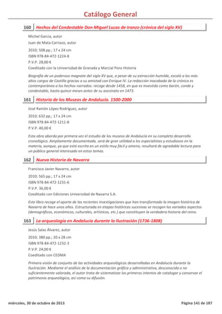 Catálogo General
160 Hechos del Condestable Don Miguel Lucas de Iranzo (crónica del siglo XV)
2010; 508 pp.; 17 x 24 cm
ISBN 978-84-472-1224-8
P.V.P. 28,00 €
Coeditado con la Universidad de Granada y Marcial Pons Historia
Biografía de un poderoso magnate del siglo XV que, a pesar de su extracción humilde, escaló a los más
altos cargos de Castilla gracias a su amistad con Enrique IV. La redacción inacabada de la crónica es
contemporánea a los hechos narrados: recoge desde 1458, en que es investido como barón, conde y
condestable, hasta quince meses antes de su asesinato en 1473.
Michel García, autor
Juan de Mata Carriazo, autor
161 Historia de los Museos de Andalucía. 1500-2000
2010; 632 pp.; 17 x 24 cm
ISBN 978-84-472-1211-8
P.V.P. 40,00 €
Esta obra aborda por primera vez el estudio de los museos de Andalucía en su completo desarrollo
cronológico. Ampliamente documentada, será de gran utilidad a los especialistas y estudiosos en la
materia, aunque, ya que está escrita en un estilo muy fácil y ameno, resultará de agradable lectura para
un público general interesado en estos temas.
José Ramón López Rodríguez, autor
162 Nueva Historia de Navarra
2010; 565 pp.; 17 x 24 cm
ISBN 978-84-472-1231-6
P.V.P. 36,00 €
Coeditado con Ediciones Universidad de Navarra S.A.
Este libro recoge el aporte de las recientes investigaciones que han transformado la imagen histórica de
Navarra de hace unos años. Estructurada en etapas históricas sucesivas se recogen los variados aspectos
(demográficos, económicos, culturales, artísticos, etc.) que constituyen la verdadera historia del reino.
Francisco Javier Navarro, autor
163 La arqueología en Andalucía durante la Ilustración (1736-1808)
2010; 380 pp.; 20 x 28 cm
ISBN 978-84-472-1232-3
P.V.P. 24,00 €
Coeditado con CEDMA
Primera visión de conjunto de las actividades arqueológicas desarrolladas en Andalucía durante la
Ilustración. Mediante el análisis de la documentación gráfica y administrativa, desconocida o no
suficientemente valorada, el autor trata de sistematizar los primeros intentos de catalogar y conservar el
patrimonio arqueológico, así como su difusión.
Jesús Salas Álvarez, autor
miércoles, 30 de octubre de 2013 Página 141 de 187
 