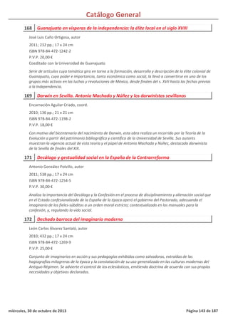 Catálogo General
168 Guanajuato en vísperas de la independencia: la élite local en el siglo XVIII
2011; 232 pp.; 17 x 24 cm
ISBN 978-84-472-1242-2
P.V.P. 20,00 €
Coeditado con la Universidad de Guanajuato
Serie de artículos cuya temática gira en torno a la formación, desarrollo y descripción de la élite colonial de
Guanajuato, cuyo poder e importancia, tanto económica como social, la llevó a convertirse en uno de los
grupos más activos en las luchas y revoluciones de México, desde finales del s. XVII hasta las fechas previas
a la Independencia.
José Luis Caño Ortigosa, autor
169 Darwin en Sevilla. Antonio Machado y Núñez y los darwinistas sevillanos
2010; 136 pp.; 21 x 21 cm
ISBN 978-84-472-1198-2
P.V.P. 18,00 €
Con motivo del bicentenario del nacimiento de Darwin, esta obra realiza un recorrido por la Teoría de la
Evolución a partir del patrimonio bibliográfico y científico de la Universidad de Sevilla. Sus autores
muestran la vigencia actual de esta teoría y el papel de Antonio Machado y Núñez, destacado darwinista
de la Sevilla de finales del XIX.
Encarnación Aguilar Criado, coord.
171 Decálogo y gestualidad social en la España de la Contrarreforma
2011; 538 pp.; 17 x 24 cm
ISBN 978-84-472-1254-5
P.V.P. 30,00 €
Analiza la importancia del Decálogo y la Confesión en el proceso de disciplinamiento y alienación social que
en el Estado confesionalizado de la España de la época operó el gobierno del Pastorado, adecuando el
imaginario de los fieles-súbditos a un orden moral estricto; contextualizado en los manuales para la
confesión, y, regulando la vida social.
Antonio González Polvillo, autor
172 Dechado barroco del imaginario moderno
2010; 432 pp.; 17 x 24 cm
ISBN 978-84-472-1269-9
P.V.P. 25,00 €
Conjunto de imaginarios en acción y sus pedagogías exhibidas como salvadoras, extraídas de las
hagiografías milagreras de la época y la constatación de su uso generalizado en las culturas modernas del
Antiguo Régimen. Se advierte el control de los eclesiásticos, emitiendo doctrina de acuerdo con sus propias
necesidades y objetivos declarados.
León Carlos Álvarez Santaló, autor
miércoles, 30 de octubre de 2013 Página 143 de 187
 