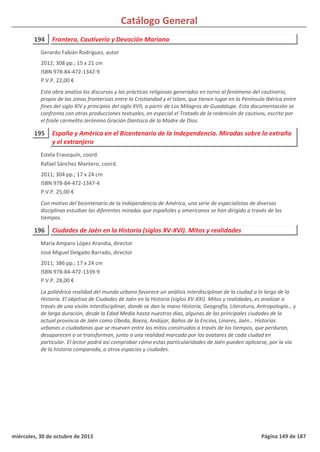 Catálogo General
194 Frontera, Cautiverio y Devoción Mariana
2012; 308 pp.; 15 x 21 cm
ISBN 978-84-472-1342-9
P.V.P. 22,00 €
Esta obra analiza los discursos y las prácticas religiosas generados en torno al fenómeno del cautiverio,
propio de las zonas fronterizas entre la Cristiandad y el Islam, que tienen lugar en la Península Ibérica entre
fines del siglo XIV y principios del siglo XVII, a partir de Los Milagros de Guadalupe. Esta documentación se
confronta con otras producciones textuales, en especial el Tratado de la redención de cautivos, escrito por
el fraile carmelita Jerónimo Gracián Dantisco de la Madre de Dios.
Gerardo Fabián Rodríguez, autor
195 España y América en el Bicentenario de la Independencia. Miradas sobre lo extraño
y el extranjero
2011; 304 pp.; 17 x 24 cm
ISBN 978-84-472-1347-4
P.V.P. 25,00 €
Con motivo del bicentenario de la Independencia de América, una serie de especialistas de diversas
disciplinas estudian las diferentes miradas que españoles y americanos se han dirigido a través de los
tiempos.
Estela Erausquín, coord.
Rafael Sánchez Mantero, coord.
196 Ciudades de Jaén en la Historia (siglos XV-XVI). Mitos y realidades
2011; 386 pp.; 17 x 24 cm
ISBN 978-84-472-1339-9
P.V.P. 28,00 €
La poliédrica realidad del mundo urbano favorece un análisis interdisciplinar de la ciudad a lo largo de la
Historia. El objetivo de Ciudades de Jaén en la Historia (siglos XV-XXI). Mitos y realidades, es analizar a
través de una visión interdisciplinar, donde se dan la mano Historia, Geografía, Literatura, Antropología… y
de larga duración, desde la Edad Media hasta nuestros días, algunas de las principales ciudades de la
actual provincia de Jaén como Úbeda, Baeza, Andújar, Baños de la Encina, Linares, Jaén… Historias
urbanas o ciudadanas que se mueven entre los mitos construidos a través de los tiempos, que perduran,
desaparecen o se transforman, junto a una realidad marcada por los avatares de cada ciudad en
particular. El lector podrá así comprobar cómo estas particularidades de Jaén pueden aplicarse, por la vía
de la historia comparada, a otros espacios y ciudades.
María Amparo López Arandia, director
José Miguel Delgado Barrado, director
miércoles, 30 de octubre de 2013 Página 149 de 187
 