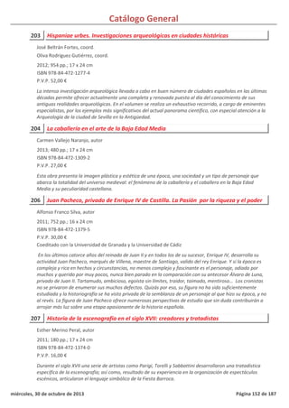 Catálogo General
203 Hispaniae urbes. Investigaciones arqueológicas en ciudades históricas
2012; 954 pp.; 17 x 24 cm
ISBN 978-84-472-1277-4
P.V.P. 52,00 €
La intensa investigación arqueológica llevada a cabo en buen número de ciudades españolas en las últimas
décadas permite ofrecer actualmente una completa y renovada puesta al día del conocimiento de sus
antiguas realidades arqueológicas. En el volumen se realiza un exhaustivo recorrido, a cargo de eminentes
especialistas, por los ejemplos más significativos del actual panorama científico, con especial atención a la
Arqueología de la ciudad de Sevilla en la Antigüedad.
José Beltrán Fortes, coord.
Oliva Rodríguez Gutiérrez, coord.
204 La caballería en el arte de la Baja Edad Media
2013; 480 pp.; 17 x 24 cm
ISBN 978-84-472-1309-2
P.V.P. 27,00 €
Esta obra presenta la imagen plástica y estética de una época, una sociedad y un tipo de personaje que
abarca la totalidad del universo medieval: el fenómeno de la caballería y el caballero en la Baja Edad
Media y su peculiaridad castellana.
Carmen Vallejo Naranjo, autor
206 Juan Pacheco, privado de Enrique IV de Castilla. La Pasión por la riqueza y el poder
2011; 752 pp.; 16 x 24 cm
ISBN 978-84-472-1379-5
P.V.P. 30,00 €
Coeditado con la Universidad de Granada y la Universidad de Cádiz
En los últimos catorce años del reinado de Juan II y en todos los de su sucesor, Enrique IV, desarrolla su
actividad Juan Pacheco, marqués de Villena, maestre de Santiago, valido del rey Enrique. Y si la época es
compleja y rica en hechos y circunstancias, no menos complejo y fascinante es el personaje, odiado por
muchos y querido por muy pocos, nunca bien parado en la comparación con su antecesor Álvaro de Luna,
privado de Juan II. Tartamudo, ambicioso, egoísta sin límites, traidor, taimado, mentiroso… Los cronistas
no se privaron de enumerar sus muchos defectos. Quizás por eso, su figura no ha sido suficientemente
estudiada y la historiografía se ha visto privada de la semblanza de un personaje al que hizo su época, y no
al revés. La figura de Juan Pacheco ofrece numerosas perspectivas de estudio que sin duda contribuirán a
arrojar más luz sobre una etapa apasionante de la historia española.
Alfonso Franco Silva, autor
207 Historia de la escenografía en el siglo XVII: creadores y tratadistas
2011; 180 pp.; 17 x 24 cm
ISBN 978-84-472-1374-0
P.V.P. 16,00 €
Durante el siglo XVII una serie de artistas como Parigi, Torelli y Sabbattini desarrollaron una tratadística
específica de la escenografía; así como, resultado de su experiencia en la organización de espectáculos
escénicos, articularon el lenguaje simbólico de la Fiesta Barroca.
Esther Merino Peral, autor
miércoles, 30 de octubre de 2013 Página 152 de 187
 