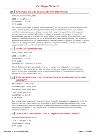 Catálogo General
208 Del municipio a la corte. La renovación de las élites romanas
2012; 450 pp.; 17 x 24 cm
ISBN 978-84-472-1381-8
P.V.P. 35,00 €
Las crecientes necesidades de gestión del Estado romano y, por ello, la continua demanda de renovación
de los estratos dirigentes, fueron respondidas con la incorporación en la aristocracia imperial de los
miembros más conspicuos de las elites urbanas de Italia y las provincias, con la consiguiente fuerte
circulación social que aquélla implicó. Como resultado, se consiguió, reforzando los vínculos de las
comunidades urbanas de las provincias con Roma, la plena integración de los diferentes territorios que
llegaron a componer el Imperio y, con ello, la plena consolidación del dominio imperial. Pero, a la par, la
formación e incorporación de una elite sociopolítica dirigente que tenía su origen en las ciudades se mostró
como una de las respuestas más operativas, utilizando a los promovidos como gestores, a las crecientes
exigencias de la cada vez más compleja administración imperial.
Antonio F. Caballos Rufino, editor
217 Mundo Árabe Contemporáneo
2011; 152 pp.; 17 x 24 cm
ISBN 978-84-472-1382-5
P.V.P. 15,00 €
Coeditado con la Universidad de Huelva
Mundo Árabe Contemporáneo es la obra en la que se recogen siete artículos/intervenciones de
especialistas en diversos campos del saber: literatura, música, arte, arquitectura, cine, diplomacia y
política internacional, historia y sociología, temas que dieron forma al “VI Simposio Internacional de
Almonaster la Real”, en octubre de 2010.
Fátima Roldán Castro, autor
218 Sevilla y su río en el siglo XVIII. Un proyecto ilustrado para la mejora del cauce del
Guadalquivir
2012; 196 pp.; 17 x 24 cm
ISBN 978-84-472-1373-3
P.V.P. 30,00 €
Esta obra estudia el proyecto de intervención sobre el cauce del río Guadalquivir a su paso por Sevilla del
maestro Francisco Pizarro, profesor del Real Colegio de San Telmo, elaborado en 1780 e inédito hasta
ahora, que tenía como objetivo eliminar los males endémicos que afectaban a su navegación y causaban
importantes riadas sobre su vega, hasta el punto de haber provocado el traslado de la Casa de la
Contratación a Cádiz en 1771.
Manuel Castillo Martos, autor
Joaquín Rodríguez Mateos, autor
Juan Manuel Suárez Japón, autor
219 Carmona en la Edad Moderna. Actas III Congreso de Historia de Carmona
2003; 552 pp.; 17 x 24 cm
ISBN 978-84-472-1433-4
P.V.P. 15,00 €
Manuel González Jiménez, editor
miércoles, 30 de octubre de 2013 Página 153 de 187
 