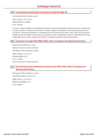 Catálogo General
225 La masonería en Granada en la primera mitad del siglo XX
2012; 274 pp.; 17 X 24 cm
ISBN 978-84-472-1400-6
P.V.P. 26,00 €
Tras unos intentos fallidos a principios del siglo XX la masonería granadina comenzó su lenta recuperación
en 1924 cuando se instalaron siete talleres en Motril, Albuñol y Granada. Fue destacable la presencia en
sus filas de numerosos profesores universitarios (como Fernando de los Ríos). Sobre todos ellos recayeron
a partir de julio de 1936 las detenciones, ejecuciones o exilio, no faltando tampoco la identificación con los
sublevados; pero a todos, inclusive los muertos, les afectó el aparato represivo franquista.
José Leonardo Ruiz Sánchez, autor
226 Carmona en el siglo XIX (1808-1874). Actas IV Congreso de historia de Carmona
2005; 404 pp.; 17 x 24 cm
ISBN 84-89993-27-0
P.V.P. 12,00 €
Excmo. Ayuntamiento de Carmona
Rafael Sánchez Mantero, coord.
Manuel González Jiménez, director
Mª Ángeles Piñero Márquez, editor
227 De la Restauración borbónica a la Guerra Civil 1874-1936. Actas VI Congreso de
Historia de Carmona
2009; 402 pp.; 17 x 24 cm
ISBN 978-84-89993-37-2
P.V.P. 24,00 €
Mª Ángeles Piñero Márquez, coord.
José Manuel Macarro Vera, dir.
miércoles, 30 de octubre de 2013 Página 155 de 187
 