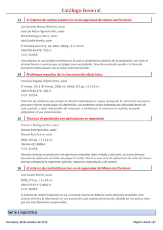 Catálogo General
13 El Sistema de control económico en la ingeniería del marco institucional
1ª Reimpresión 2012, ed. 2006; 240 pp.; 17 x 24 cm
ISBN 978-84-472-1050-3
P.V.P. 12,00 €
Una empresa es una unidad económica en la cual se combinan los factores de la producción, con vistas a
obtener bienes y servicios que satisfagan unas necesidades. Esta obra pretende ayudar a la toma de
decisiones empresariales con la mayor eficiencia posible.
Luis Gerardo Onieva Giménez, autor
José Luis Mora-Figueroa Silos, autor
María Rodríguez Palero, autor
José Guadix Martín, autor
14 Problemas resueltos de instrumentación electrónica
2ª reimpr. 2013 (1ª reimpr. 2008, ed. 2006); 372 pp.; 17 x 24 cm
ISBN 978-84-472-1061-9
P.V.P. 14,00 €
Colección de problemas que incluye la solución explicada paso a paso, incluyendo los conceptos necesarios
para que el lector pueda seguir los desarrollos. Los problemas están ordenados por dificultad dentro de
cada capítulo, y están relacionados de modo que, a medida que se avanza en el capítulo, se pueda
profundizar en sus conocimientos.
Francisco Rogelio Palomo Pinto, autor
15 Técnicas de predicción con aplicaciones en ingeniería
2006; 340 pp.; 17 x 24 cm
ISBN 84-472-1060-X
P.V.P. 12,00 €
Presenta técnicas de predicción con algoritmos originales desarrollados y aplicados, así como diversos
ejemplos de aplicación extraídos de proyectos reales. Contiene una serie de aplicaciones de estas técnicas a
diversos campos de la ingeniería: agrícola, industrial, organización y de control.
Francisco Rodríguez Díaz, autor
Manuel Berengel Soria, autor
Manuel Ruiz Arahal, autor
16 El sistema de control financiero en la ingeniería del Marco Institucional
2008; 277 pp.; 17 x 24 cm
ISBN 978-84-472-0982-8
P.V.P. 18,00 €
El Sistema de Control Financiero es un sistema de control del balance como elemento de gestión. Este
sistema sintetiza la información en una exposición cuya original presentación, dividida en tres partes, hace
que sea más fácilmente comprensible.
José Guadix Martín, autor
Serie Lingüística
miércoles, 30 de octubre de 2013 Página 164 de 187
 