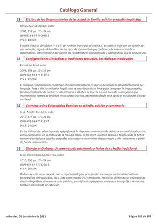 Catálogo General
33 El Libro de los Ordenamientos de la ciudad de Sevilla: edición y estudio lingüístico
2007; 238 pp.; 17 x 24 cm
ISBN 978-84-472-0968-2
P.V.P. 18,00 €
Estudio histórico del códice “I-1-14” del Archivo Municipal de Sevilla. El estudio se inicia con un detalle de
su contenido, seguido del análisis de los tipos de documentos que contiene y de sus características
diplomáticas, presentándose por último las características codicológicas y paleográficas que lo singularizan.
Rosalía García Cornejo, autor
34 Configuraciones sintácticas y tradiciones textuales. Los diálogos medievales
2008; 308 pp.; 15 x 21 cm
ISBN 978-84-472-1129-6
P.V.P. 22,00 €
El coloquio conversacional constituye el mecanismo natural en que se desarrolla la actividad humana del
lenguaje. Pese a ello, los estudios lingüísticos se centraban hasta hace poco tiempo en la lengua escrita,
fundamentalmente de carácter culto-literario. Esta obra se inserta en una línea de investigación que
intenta hallar rastros de oralidad en los textos escritos, abordando desde esta óptica el estudio del diálogo
medieval.
Elena Leal Abad, autor
35 Carmina Latina Epigraphica Baeticae ex schedis: edición y comentario
2010; 376 pp.; 17 x 24 cm
ISBN 978-84-472-1193-7
P.V.P. 24,00 €
En los últimos diez años la poesía epigráfica de la Hispania romana ha sido objeto de un análisis exhaustivo
como nunca antes en la historia de la filología latina. El presente volumen abarca el territorio de la Bética
romana y se dedica a aquellos epígrafes cuyo soporte material ha desaparecido y sólo conocemos a partir
de fuentes manuscritas.
Jesús Martín Camacho, autor
36 Silencio en Doñana. Un amenazado patrimonio y léxico de su habla tradicional
2010; 296 pp.; 17 x 24 cm
ISBN 978-84-472-1226-2
P.V.P. 26,00 €
Doñana resulta muy conocido por su riqueza biológica, pero mucho menos por su diversidad cultural
(etnográfica, antropológica, etc.). Esta obra recopila 767 vernáculos, exclusivos del territorio, enumerando
citas bibliográficas atinentes a cada palabra, para difundir y perpetuar su riqueza lexicográfica vernácula,
también amenazada de extinción.
Jesús Vozmediano Gómez-Feu, autor
miércoles, 30 de octubre de 2013 Página 167 de 187
 