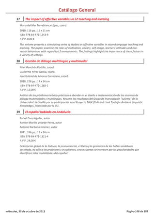 Catálogo General
37 The impact of affective variables in L2 teaching and learning
2010; 116 pp.; 15 x 21 cm
ISBN 978-84-472-1243-9
P.V.P. 8,00 €
This volume presents a stimulating series of studies on affective variables in second language teaching and
learning. The papers examine the roles of motivation, anxiety, self-image, learners´ attitudes and non-
verbal behaviours with regard to L2 environments. The findings highlight the importance of these factors in
a variety of settings.
María del Mar Torreblanca López, coord.
38 Gestión de diálogo multilingüe y multimodal
2010; 228 pp.; 17 x 24 cm
ISBN 978-84-472-1265-1
P.V.P. 12,00 €
Análisis de los problemas teórico-prácticos a abordar en el diseño e implementación de los sistemas de
diálogo multimodales y multilingües. Resume los resultados del Grupo de Investigación “Julietta” de la
Universidad de Sevilla por su participación en el Proyecto TALK (Talk and Look Tools for Ambient Linguistic
Knowledge), financiado por la U.E.
Pilar Manchón Portillo, coord.
Guillermo Pérez García, coord.
José Gabriel de Amores Carredano, coord.
39 El español hablado en Andalucía
2011; 336 pp.; 17 x 24 cm
ISBN 978-84-472-1321-4
P.V.P. 24,00 €
Descripción global de la historia, la pronunciación, el léxico y la gramática de las hablas andaluzas,
destinada, no sólo a los profesores y estudiantes, sino a cuantos se interesen por las peculiaridades que
identifican tales modalidades del español.
Rafael Cano Aguilar, autor
Ramón Morillo Velarde-Pérez, autor
Antonio Narbona Jiménez, autor
miércoles, 30 de octubre de 2013 Página 168 de 187
 