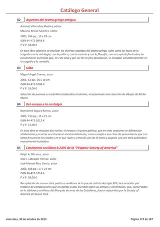 Catálogo General
82 Aspectos del teatro griego antiguo
2005; 264 pp.; 17 x 24 cm
ISBN 84-472-0848-6
P.V.P. 18,00 €
En este libro colectivo se analizan los diversos aspectos del drama griego, tales como los lazos de la
tragedia con la mitología, con la política, con la oratoria y con la filosofía; con un capítulo final sobre las
convenciones escénicas que, en este caso y por ser de no fácil disociación, se estudian simultáneamente en
la tragedia y la comedia.
Antonio Villarrubia Medina, editor
Máximo Brioso Sánchez, editor
83 Silbo
2005; 52 pp.; 26 x 18 cm
ISBN 84-472-1004-9
P.V.P. 18,00 €
Selección de poemas en castellano traducidos al alemán, incorporando una colección de dibujos de Attilio
Manzi.
Miguel Ángel Cuevas, autor
84 Del ensayo a la nostalgia
2005; 150 pp.; 15 x 21 cm
ISBN 84-472-1012-X
P.V.P. 15,00 €
En esta obra se mezclan dos estilos: el ensayo y la prosa poética, que en unas ocasiones se diferencian
nítidamente y en otras se entreveran inextricablemente, como cumple a esa clase de pensamiento que con
tanta frecuencia nos asalta y en el que razón y emoción van de la mano y pugnan una con otra quitándose
mutuamente la palabra.
Bartolomé Segura Ramos, autor
85 Cancionero sevillano B 2495 de la “Hispanic Society of America”
2006; 608 pp.; 17 x 24 cm
ISBN 84-472-1014-6
P.V.P. 38,00 €
Recopilación de manuscritos poéticos sevillanos de la poesía cultista del siglo XVII, desconocidos por
tratarse de composiciones que los poetas cultos escribían para sus amigos y contertulios, que, conservados
en la biblioteca sevillana del Marqués de Jerez de los Caballeros, fueron adquiridos por la Society of
América de Nueva York.
Ralph A. Difranco, autor
José J. Labrador Herraiz, autor
José Manuel Rico García, autor
miércoles, 30 de octubre de 2013 Página 172 de 187
 