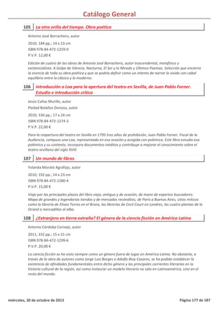 Catálogo General
105 La otra orilla del tiempo. Obra poética
2010; 184 pp.; 14 x 23 cm
ISBN 978-84-472-1259-0
P.V.P. 12,00 €
Edición de cuatro de las obras de Antonio José Borrachero, autor trascendental, metafísico y
existencialista: A Golpe de Silencio, Nocturno, El Ser y lo Mirado y Últimos Poemas. Selección que encierra
la esencia de toda su obra poética y que se podría definir como un intento de narrar lo vivido con cabal
equilibrio entre lo clásico y lo moderno.
Antonio José Borrachero, autor
106 Introducción o Loa para la apertura del teatro en Sevilla, de Juan Pablo Forner.
Estudio e introducción crítica
2010; 336 pp.; 17 x 24 cm
ISBN 978-84-472-1274-3
P.V.P. 22,00 €
Para la reapertura del teatro en Sevilla en 1795 tras años de prohibición, Juan Pablo Forner, Fiscal de la
Audiencia, compuso una Loa, representada en esa ocasión y acogida con polémica. Este libro estudia esa
polémica y su contexto, incorpora documentos inéditos y contribuye a mejorar el conocimiento sobre el
teatro sevillano del siglo XVIII.
Jesús Cañas Murillo, autor
Piedad Bolaños Donoso, autor
107 Un mundo de libros
2010; 192 pp.; 14 x 23 cm
ISBN 978-84-472-1280-4
P.V.P. 15,00 €
Viaje por las principales plazas del libro viejo, antiguo y de ocasión, de mano de expertos buscadores.
Mapa de grandes y legendarias tiendas y de mercados recónditos; de París a Buenos Aires, sitios míticos
como la librería de Eliseo Torres en el Bronx, las librerías de Cecil Court en Londres, las cuatro plantas de la
Strand o mercadillos al alba.
Yolanda Morató Agrafojo, autor
108 ¿Extranjero en tierra extraña? El género de la ciencia ficción en América Latina
2011; 332 pp.; 15 x 21 cm
ISBN 978-84-472-1299-6
P.V.P. 20,00 €
La ciencia ficción se ha visto siempre como un género fuera de lugar en América Latina. No obstante, a
través de la obra de autores como Jorge Luis Borges o Adolfo Bioy Casares, se ha podido establecer la
existencia de afinidades fundamentales entre dicho género y las principales corrientes literarias en la
historia cultural de la región, así como instaurar un modelo literario no sólo en Latinoamérica, sino en el
resto del mundo.
Antonio Córdoba Cornejo, autor
miércoles, 30 de octubre de 2013 Página 177 de 187
 