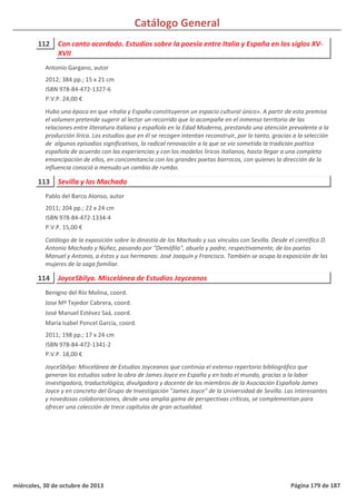 Catálogo General
112 Con canto acordado. Estudios sobre la poesía entre Italia y España en los siglos XV-
XVII
2012; 384 pp.; 15 x 21 cm
ISBN 978-84-472-1327-6
P.V.P. 24,00 €
Hubo una época en que «Italia y España constituyeron un espacio cultural único». A partir de esta premisa
el volumen pretende sugerir al lector un recorrido que lo acompañe en el inmenso territorio de las
relaciones entre literatura italiana y española en la Edad Moderna, prestando una atención prevalente a la
producción lírica. Los estudios que en él se recogen intentan reconstruir, por lo tanto, gracias a la selección
de algunos episodios significativos, la radical renovación a la que se vio sometida la tradición poética
española de acuerdo con las experiencias y con los modelos líricos italianos, hasta llegar a una completa
emancipación de ellos, en concomitancia con los grandes poetas barrocos, con quienes la dirección de la
influencia conoció a menudo un cambio de rumbo.
Antonio Gargano, autor
113 Sevilla y los Machado
2011; 204 pp.; 22 x 24 cm
ISBN 978-84-472-1334-4
P.V.P. 15,00 €
Catálogo de la exposición sobre la dinastía de los Machado y sus vínculos con Sevilla. Desde el científico D.
Antonio Machado y Núñez, pasando por "Demófilo", abuelo y padre, respectivamente, de los poetas
Manuel y Antonio, a éstos y sus hermanos: José Joaquín y Francisco. También se ocupa la exposición de las
mujeres de la saga familiar.
Pablo del Barco Alonso, autor
114 JoyceSbilya. Miscelánea de Estudios Joyceanos
2011; 198 pp.; 17 x 24 cm
ISBN 978-84-472-1341-2
P.V.P. 18,00 €
JoyceSbilya: Miscelánea de Estudios Joyceanos que continúa el extenso repertorio bibliográfico que
generan los estudios sobre la obra de James Joyce en España y en todo el mundo, gracias a la labor
investigadora, traductológica, divulgadora y docente de los miembros de la Asociación Española James
Joyce y en concreto del Grupo de Investigación "James Joyce" de la Universidad de Sevilla. Las interesantes
y novedosas colaboraciones, desde una amplia gama de perspectivas críticas, se complementan para
ofrecer una colección de trece capítulos de gran actualidad.
Benigno del Río Molina, coord.
Jose Mª Tejedor Cabrera, coord.
José Manuel Estévez Saá, coord.
María Isabel Poncel García, coord.
miércoles, 30 de octubre de 2013 Página 179 de 187
 