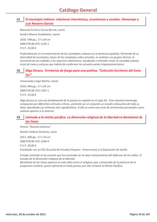 Catálogo General
41 El municipio indiano: relaciones interétnicas, económicas y sociales. Homenaje a
Luis Navarro García
2010; 598 pp.; 17 x 24 cm
ISBN 978-84-472-1195-1
P.V.P. 35,00 €
Profundización en el conocimiento de las sociedades urbanas en la América española. Partiendo de su
diversidad de municipios, bases de las complejas urbes actuales; se analizan sus grupos étnicos, la
economía de las ciudades y los aspectos urbanísticos. Ayudando a entender mejor la sociedad urbana,
crisol de razas y culturas que habría de conformar los actuales países hispanoamericanos
Manuela Cristina García Bernal, coord.
Sandra Olivero Guidobono, coord.
42 Olga Orozco. Territorios de fuego para una poética. “Colección Escritores del Cono
Sur”
2010; 464 pp.; 17 x 24 cm
ISBN 978-84-472-1207-1
P.V.P. 25,00 €
Olga Orozco es una voz fundamental de la poesía en español en el siglo XX. Este volumen homenaje,
compuesto por diferentes artículos críticos, pretende ser en conjunto un estudio exhaustivo de toda su
obra, abordando sus mitemas más significativos. A ello se suma una serie de testimonios personales como
valiosos aportes a lo anterior.
Inmaculada Lergo Martín, coord.
43 Llamado a la misión pacífica. La dimensión religiosa de la libertad en Bartolomé de
las Casas
2011; 400 pp.; 17 x 24 cm
ISBN 978-84-472-1248-4
P.V.P. 20,00 €
Coeditado con el CSIC (Escuela de Estudios Hispano - Americanos) y la Diputación de Sevilla
Estudio centrado en la cuestión que ha mostrado ser la clave interpretativa del Defensor de los indios. El
estudio de la dimensión religiosa de la libertad.
Bartolomé de las Casas aparece en esta obra como el religioso que, convencido de la potencia de la
propuesta cristiana, quiere ofrecerla en toda pureza, por ello reclama la Misión Pacífica.
Premio "Nuestra América"
Ramón Valdivia Giménez, autor
miércoles, 30 de octubre de 2013 Página 18 de 187
 