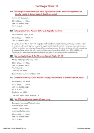 Catálogo General
124 Catálogo de libros excesivos, raros o peligrosos que ha dado a la imprenta Juan
Bonilla y edita la Universidad de Sevilla en mmxii
2012; 280 pp.; 14 x 23 cm
ISBN 978-84-472-1463-1
P.V.P. 15,00 €
Juan Bonilla Gago, autor
125 El negrero de Lino Nováen Calvo y la Biografía moderna
2013; 392 pp.; 17 x 24 cm cm
ISBN 978-84-472-1466-2
El negrero de Lino Novás Calvo y la biografía moderna ofrece una perspectiva profunda y novedosa sobre
la obra más extensa de la prosa novasiana, cuya importancia en la narrativa cubana e hispanoamericana
no hace sino crecer con el tiempo. Este análisis minucioso propone dos focos fundamentales: la inclusión de
la obra en el biografismo literario europeo e hispanoamericano desarrollado entre 1918 y 1939, y la
fijación de las coordenadas de cubanidad que la inscriben en las corrientes negristas de la Isla.
Jesús Gómez de Tejada, autor
126 La teoría platónica de las Ideas en Bizancio (siglos IX - XI)
2012; 424 pp.; 17 x 24 cm
ISBN 978-84-472-1460-0
P.V.P. 36,40 €
Coeditado con el CSIC
Colección "Nueva Roma" Nº 36 del CSIC
Alberto del Campo Echevarría, autor
127 Historia de José y Asenet. Edición crítica y traducción de la primera versión latina
2012; 184 pp.; 17 x 24 cm
ISBN 978-84-472-1461-7
P.V.P. 20,80 €
Coeditado con el CSIC
Colección "Nueva Roma" Nº 37 del CSIC
Antoni Biosca i Bas, autor
128 Ex Officina. Literatura epigráfica en verso
2013; 444 pp.; 17 x 24 cm
ISBN 978-84-472-1483-9
P.V.P. 32,00 €
Concepción Fernández Martínez, editor
M. Limón Belén, editor
J. Gómez Pallarès, editor
J. del Hoyo Calleja, editor
miércoles, 30 de octubre de 2013 Página 182 de 187
 