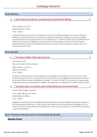 Catálogo General
Serie Música
1 Juan Francés de Iribarren. Cantadas para la Catedral de Málaga
2011; 178 pp.; 25 x 18 cm
ISBN 978-84-472-1344-3
P.V.P. 15,00 €
La Orquesta Barroca de Sevilla, en colaboración con las Universidades Andaluzas a través del Proyecto
Atalaya, ha empezado a ejecutar un proyecto integral de recuperación y difusión de la música antigua,
cuya primera fase se ha compuesto de una serie de obras de J. F. Iribarren (1699-1767), procedentes de los
archivos de la Catedral de Málaga y cuyo concierto fue retransmitido en directo. Este libro recupera
definitivamente un patrimonio musical antes inédito, con el que inicia una colección singular que se irá
enriqueciendo año a año.
Serie Novela
1 El número 31328. El libro del cautiverio
2006; 298 pp.; 15 x 21 cm
ISBN 84-472-1056-1
P.V.P. 15,00 €
En agosto de 1922, vencido el ejército griego tras la campaña en Asia Menor, los turcos entraron en los
territorios griegos de Jonia. Los varones de entre 18 y 45 años fueron obligados a permanecer en el país y a
formar parte de los llamados “batallones de trabajo”. “El número 31328” es la crónica de las experiencias
vividas por Venezis en los batallones de trabajo -y de exterminio- de septiembre de 1922 a finales de 1923.
Ilias Venezis, autor
Manuel González Rincón, traductor
2 La Papisa Juana. Un estudio sobre la Edad Media por Emmanueil Roídis
1ª ed., 2006; 383 pp.; 14 x 23 cm
ISBN 978-84-472-0910-1
P.V.P. 22,00 €
Magnífico y vívido cuadro de la realidad ateniense del último cuarto del siglo XIX, coetáneo de la época en
que la helenomanía hacía furor en toda Europa, sobre todo al calor de las primeras Olimpiadas de la era
moderna. El texto ha sido elaborado y traducido, por primera vez al español, por Carmen Vilela, prestigiosa
y reconocida helenista.
Carmen Vilela Gallego, traductor
Serie Premios Literarios de la Universidad de Sevilla
Novela Corta
miércoles, 30 de octubre de 2013 Página 183 de 187
 