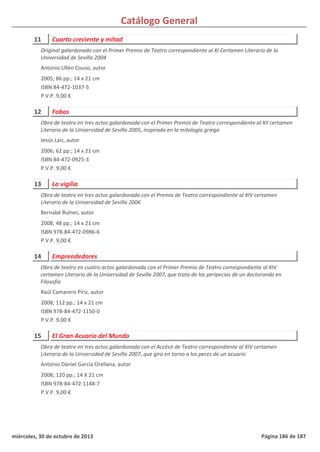 Catálogo General
11 Cuarto creciente y mitad
2005; 86 pp.; 14 x 21 cm
ISBN 84-472-1037-5
P.V.P. 9,00 €
Original galardonado con el Primer Premio de Teatro correspondiente al XI Certamen Literario de la
Universidad de Sevilla 2004
Antonio Ullén Couso, autor
12 Fobos
2006; 62 pp.; 14 x 21 cm
ISBN 84-472-0925-3
P.V.P. 9,00 €
Obra de teatro en tres actos galardonada con el Primer Premio de Teatro correspondiente al XII certamen
Literario de la Universidad de Sevilla 2005, inspirada en la mitología griega
Jesús Laiz, autor
13 La vigilia
2008; 48 pp.; 14 x 21 cm
ISBN 978-84-472-0986-6
P.V.P. 9,00 €
Obra de teatro en tres actos galardonada con el Premio de Teatro correspondiente al XIV certamen
Literario de la Universidad de Sevilla 2006
Bernabé Bulnes, autor
14 Emprendedores
2008; 112 pp.; 14 x 21 cm
ISBN 978-84-472-1150-0
P.V.P. 9,00 €
Obra de teatro en cuatro actos galardonada con el Primer Premio de Teatro correspondiente al XIV
certamen Literario de la Universidad de Sevilla 2007, que trata de las peripecias de un doctorando en
Filosofía
Raúl Camarero Píriz, autor
15 El Gran Acuario del Mundo
2008; 120 pp.; 14 X 21 cm
ISBN 978-84-472-1148-7
P.V.P. 9,00 €
Obra de teatro en tres actos galardonada con el Accésit de Teatro correspondiente al XIV certamen
Literario de la Universidad de Sevilla 2007, que gira en torno a los peces de un acuario
Antonio Daniel García Orellana, autor
miércoles, 30 de octubre de 2013 Página 186 de 187
 