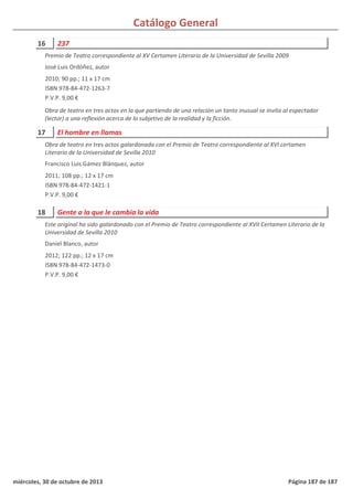 Catálogo General
16 237
2010; 90 pp.; 11 x 17 cm
ISBN 978-84-472-1263-7
P.V.P. 9,00 €
Obra de teatro en tres actos en la que partiendo de una relación un tanto inusual se invita al espectador
(lector) a una reflexión acerca de lo subjetivo de la realidad y la ficción.
Premio de Teatro correspondiente al XV Certamen Literario de la Universidad de Sevilla 2009
José Luis Ordóñez, autor
17 El hombre en llamas
2011; 108 pp.; 12 x 17 cm
ISBN 978-84-472-1421-1
P.V.P. 9,00 €
Obra de teatro en tres actos galardonada con el Premio de Teatro correspondiente al XVI certamen
Literario de la Universidad de Sevilla 2010
Francisco Luis Gámez Blánquez, autor
18 Gente a la que le cambia la vida
2012; 122 pp.; 12 x 17 cm
ISBN 978-84-472-1473-0
P.V.P. 9,00 €
Este original ha sido galardonado con el Premio de Teatro correspondiente al XVII Certamen Literario de la
Universidad de Sevilla 2010
Daniel Blanco, autor
miércoles, 30 de octubre de 2013 Página 187 de 187
 