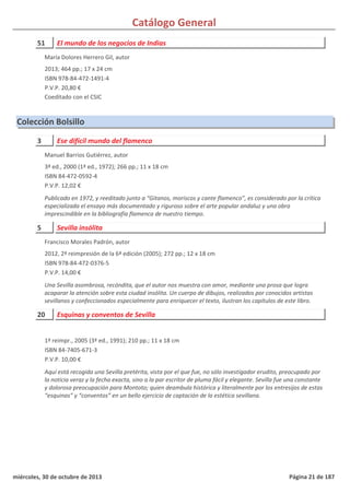 Catálogo General
51 El mundo de los negocios de Indias
2013; 464 pp.; 17 x 24 cm
ISBN 978-84-472-1491-4
P.V.P. 20,80 €
Coeditado con el CSIC
María Dolores Herrero Gil, autor
Colección Bolsillo
3 Ese difícil mundo del flamenco
3ª ed., 2000 (1ª ed., 1972); 266 pp.; 11 x 18 cm
ISBN 84-472-0592-4
P.V.P. 12,02 €
Publicado en 1972, y reeditado junto a “Gitanos, moriscos y cante flamenco”, es considerado por la crítica
especializada el ensayo más documentado y riguroso sobre el arte popular andaluz y una obra
imprescindible en la bibliografía flamenca de nuestro tiempo.
Manuel Barrios Gutiérrez, autor
5 Sevilla insólita
2012, 2ª reimpresión de la 6ª edición (2005); 272 pp.; 12 x 18 cm
ISBN 978-84-472-0376-5
P.V.P. 14,00 €
Una Sevilla asombrosa, recóndita, que el autor nos muestra con amor, mediante una prosa que logra
acaparar la atención sobre esta ciudad insólita. Un cuerpo de dibujos, realizados por conocidos artistas
sevillanos y confeccionados especialmente para enriquecer el texto, ilustran los capítulos de este libro.
Francisco Morales Padrón, autor
20 Esquinas y conventos de Sevilla
1ª reimpr., 2005 (3ª ed., 1991); 210 pp.; 11 x 18 cm
ISBN 84-7405-671-3
P.V.P. 10,00 €
Aquí está recogida una Sevilla pretérita, vista por el que fue, no sólo investigador erudito, preocupado por
la noticia veraz y la fecha exacta, sino a la par escritor de pluma fácil y elegante. Sevilla fue una constante
y dolorosa preocupación para Montoto; quien deambula histórica y literalmente por los entresijos de estas
“esquinas” y “conventos” en un bello ejercicio de captación de la estética sevillana.
miércoles, 30 de octubre de 2013 Página 21 de 187
 