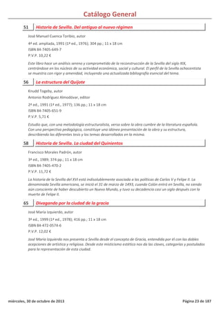 Catálogo General
51 Historia de Sevilla. Del antiguo al nuevo régimen
4ª ed. ampliada, 1991 (1ª ed., 1976); 304 pp.; 11 x 18 cm
ISBN 84-7405-649-7
P.V.P. 10,22 €
Este libro hace un análisis sereno y comprometido de la reconstrucción de la Sevilla del siglo XIX,
centrándose en los núcleos de su actividad económica, social y cultural. El perfil de la Sevilla ochocentista
se muestra con rigor y amenidad, incluyendo una actualizada bibliografía esencial del tema.
José Manuel Cuenca Toribio, autor
56 La estructura del Quijote
2ª ed., 1991 (1ª ed., 1977); 136 pp.; 11 x 18 cm
ISBN 84-7405-651-9
P.V.P. 5,71 €
Estudio que, con una metodología estructuralista, versa sobre la obra cumbre de la literatura española.
Con una perspectiva pedagógica, constituye una idónea presentación de la obra y su estructura,
describiendo las diferentes tesis y los temas desarrollados en la misma.
Knudd Togeby, autor
Antonio Rodríguez Almodóvar, editor
58 Historia de Sevilla. La ciudad del Quinientos
3ª ed., 1989; 374 pp.; 11 x 18 cm
ISBN 84-7405-470-2
P.V.P. 11,72 €
La historia de la Sevilla del XVI está indisolublemente asociada a las políticas de Carlos V y Felipe II. La
denominada Sevilla americana, se inició el 31 de marzo de 1493, cuando Colón entró en Sevilla, no siendo
aún consciente de haber descubierto un Nuevo Mundo, y tuvo su decadencia casi un siglo después con la
muerte de Felipe II.
Francisco Morales Padrón, autor
65 Divagando por la ciudad de la gracia
3ª ed., 1999 (1ª ed., 1978); 416 pp.; 11 x 18 cm
ISBN 84-472-0574-6
P.V.P. 12,02 €
José María Izquierdo nos presenta a Sevilla desde el concepto de Gracia, entendida por él con las dobles
acepciones de artística y religiosa. Desde este misticismo estético nos da las claves, categorías y postulados
para la representación de esta ciudad.
José María Izquierdo, autor
miércoles, 30 de octubre de 2013 Página 23 de 187
 