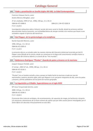Catálogo General
145 Poder y prostitución en Sevilla (siglos XIV-XX). La Edad Contemporánea
2ª ed. ampliada, 1999 (1ª ed., 1996); 330 pp.; 11 x 18 cm
ISBN 84-472-0488-X
P.V.P. 15,03 €
Investigación exhaustiva sobre el devenir secular del amor venal en Sevilla, desde las primeras noticias
documentales hasta el presente, con la finalidad básica de otorgar sentido a los motivos que llevan a una
sociedad a regular el ejercicio del meretricio.
ISBN (O.C.) 84-472-0282-8
Francisco Vázquez García, autor
Andrés Moreno Mengibar, autor
146 Karl Popper, de la epistemología a la metafísica
1996; 264 pp.; 11 x 18 cm
ISBN 84-472-0305-0
P.V.P. 11,42 €
La presente obra es un estudio sobre las razones internas del itinerario intelectual recorrido por Karl R.
Popper como filósofo de la ciencia, desde sus comienzos en la lógica del conocimiento científico hasta su
cosmovisión del Universo abierto y su teoría de los “tres mundos”.
Ramón Queraltó Moreno, autor
152 Baldomero Rodríguez “Picolao”. Guarda de patos y ánsares en la marisma
1ª reimpr., 2002 (1ª ed., 1999); 280 pp.; 11 x 18 cm
ISBN 84-472-0536-3
P.V.P. 12,02 €
“Picolao” era un hombre extraño y duro, porque así había hecho la marisma a toda esa raza de
marismeños y pateros durante siglos, para que llegasen a ser una parte integrante de ella, como los patos
y ánsares y demás pobladores de esa parte de nuestra geografía.
Joaquín Vázquez Parladé, autor
153 La Inquisición y el Diablo. Supersticiones en el siglo XVIII
2000; 234 pp.; 11 x 18 cm
ISBN 84-472-0598-3
P.V.P. 10,82 €
El presente libro trata de sortilegios, de encantamientos, de supuestos de magia, de hechicería o brujería.
Las aventuras y desventuras de un buen número de sujetos que por tales causas fueron investigados por el
Santo Oficio son descritas minuciosamente en este libro.
Mª Jesús Torquemada Sánchez, autor
miércoles, 30 de octubre de 2013 Página 27 de 187
 