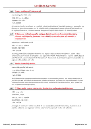 Catálogo General
158 Temas sevillanos (Tercera serie)
2002; 340 pp.; 11 x 18 cm
ISBN 84-472-0726-9
P.V.P. 13,00 €
Siempre con Sevilla como fondo, se estudia la industria editorial en el siglo XVIII, aspectos y personajes, los
dramáticos acontecimientos del mes de mayo de 1808, tres catas en la vida sevillana del XIX basadas en
las Guías de forasteros, y estudios sobre el periódico El Porvenir y los orígenes de la Plaza Nueva.
Francisco Aguilar Piñal, autor
159 El flamenco en la discografía antigua. La International Zonophone Company.
Historia y discografía flamenca (1905-1912), un estudio para aficionados y
coleccionistas
2002; 172 pp.; 11 x 18 cm
ISBN 84-472-0725-0
P.V.P. 15,00 €
Historia y producción discográfica flamenca que, bajo el sello subsidiario “Zonophone”, realizó y dio a
conocer en nuestro país la “Gramophone and Typewriter Cº Ltd”. Partiendo de sus orígenes (1898), bajo el
sello “Berliner”, nos introduce en la de “Zonophone”, describiendo de forma clara y pormenizada todos los
registros editados bajo este sello.
Antonio Hita Maldonado, autor
161 Sevilla en verde y violeta
2ª ed. 2006; 456 pp.; 11 x 18 cm
ISBN 84-472-1084-7
P.V.P. 22,00 €
Historia de tres personajes de una familia creada por un genio de las finanzas, que apareció en Sevilla al
final del siglo XIX, procedente de Barcelona, para hacer negocios, y que los hizo con mucho éxito. El relato
sirve de continente para una detallada descripción del ambiente en que se desenvolvía, a sus anchas, la
alta sociedad sevillana de la época.
Joaquín Vázquez Parladé, autor
162 El Observador y otros relatos. Der Beobachter und andere Erzählumgen
2007; 318 pp.; 11 x 18 cm
ISBN 978-84-472-0930-9
P.V.P. 14,00 €
Antología de veintinueve relatos resultado de una aguda observación de elementos y situaciones de la
realidad cotidiana, que llegan por primera vez al lector europeo y le invitan a la reflexión.
Pablo Levy, autor
Anke Berns, coord.
miércoles, 30 de octubre de 2013 Página 28 de 187
 