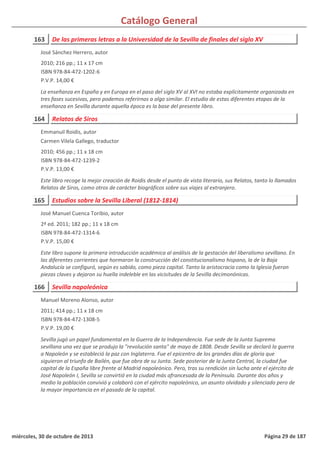 Catálogo General
163 De las primeras letras a la Universidad de la Sevilla de finales del siglo XV
2010; 216 pp.; 11 x 17 cm
ISBN 978-84-472-1202-6
P.V.P. 14,00 €
La enseñanza en España y en Europa en el paso del siglo XV al XVI no estaba explícitamente organizada en
tres fases sucesivas, pero podemos referirnos a algo similar. El estudio de estas diferentes etapas de la
enseñanza en Sevilla durante aquella época es la base del presente libro.
José Sánchez Herrero, autor
164 Relatos de Siros
2010; 456 pp.; 11 x 18 cm
ISBN 978-84-472-1239-2
P.V.P. 13,00 €
Este libro recoge la mejor creación de Roidis desde el punto de vista literario, sus Relatos, tanto lo llamados
Relatos de Siros, como otros de carácter biográficos sobre sus viajes al extranjero.
Emmanuil Roidis, autor
Carmen Vilela Gallego, traductor
165 Estudios sobre la Sevilla Liberal (1812-1814)
2ª ed. 2011; 182 pp.; 11 x 18 cm
ISBN 978-84-472-1314-6
P.V.P. 15,00 €
Este libro supone la primera introducción académica al análisis de la gestación del liberalismo sevillano. En
las diferentes corrientes que hormaron la construcción del constitucionalismo hispano, la de la Baja
Andalucía se configuró, según es sabido, como pieza capital. Tanto la aristocracia como la Iglesia fueron
piezas claves y dejaron su huella indeleble en las vicisitudes de la Sevilla decimonónicas.
José Manuel Cuenca Toribio, autor
166 Sevilla napoleónica
2011; 414 pp.; 11 x 18 cm
ISBN 978-84-472-1308-5
P.V.P. 19,00 €
Sevilla jugó un papel fundamental en la Guerra de la Independencia. Fue sede de la Junta Suprema
sevillana una vez que se produjo la "revolución santa" de mayo de 1808. Desde Sevilla se declaró la guerra
a Napoleón y se estableció la paz con Inglaterra. Fue el epicentro de los grandes días de gloria que
siguieron al triunfo de Bailén, que fue obra de su Junta. Sede posterior de la Junta Central, la ciudad fue
capital de la España libre frente al Madrid napoleónico. Pero, tras su rendición sin lucha ante el ejército de
José Napoleón I, Sevilla se convirtió en la ciudad más afrancesada de la Península. Durante dos años y
medio la población convivió y colaboró con el ejército napoleónico, un asunto olvidado y silenciado pero de
la mayor importancia en el pasado de la capital.
Manuel Moreno Alonso, autor
miércoles, 30 de octubre de 2013 Página 29 de 187
 