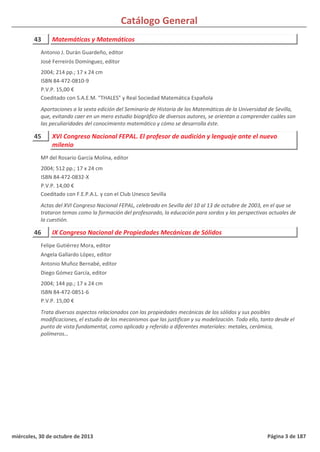 Catálogo General
43 Matemáticas y Matemáticos
2004; 214 pp.; 17 x 24 cm
ISBN 84-472-0810-9
P.V.P. 15,00 €
Coeditado con S.A.E.M. "THALES" y Real Sociedad Matemática Española
Aportaciones a la sexta edición del Seminario de Historia de las Matemáticas de la Universidad de Sevilla,
que, evitando caer en un mero estudio biográfico de diversos autores, se orientan a comprender cuáles son
las peculiaridades del conocimiento matemático y cómo se desarrolla éste.
Antonio J. Durán Guardeño, editor
José Ferreirós Domínguez, editor
45 XVI Congreso Nacional FEPAL. El profesor de audición y lenguaje ante el nuevo
milenio
2004; 512 pp.; 17 x 24 cm
ISBN 84-472-0832-X
P.V.P. 14,00 €
Coeditado con F.E.P.A.L. y con el Club Unesco Sevilla
Actas del XVI Congreso Nacional FEPAL, celebrado en Sevilla del 10 al 13 de octubre de 2003, en el que se
trataron temas como la formación del profesorado, la educación para sordos y las perspectivas actuales de
la cuestión.
Mª del Rosario García Molina, editor
46 IX Congreso Nacional de Propiedades Mecánicas de Sólidos
2004; 144 pp.; 17 x 24 cm
ISBN 84-472-0851-6
P.V.P. 15,00 €
Trata diversos aspectos relacionados con las propiedades mecánicas de los sólidos y sus posibles
modificaciones, el estudio de los mecanismos que las justifican y su modelización. Todo ello, tanto desde el
punto de vista fundamental, como aplicado y referido a diferentes materiales: metales, cerámica,
polímeros…
Felipe Gutiérrez Mora, editor
Angela Gallardo López, editor
Antonio Muñoz Bernabé, editor
Diego Gómez García, editor
miércoles, 30 de octubre de 2013 Página 3 de 187
 