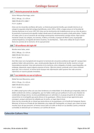 Catálogo General
167 Historia personal de Sevilla
2012; 184 pp.; 11 x 18 cm
ISBN 978-84-472-1388-7
P.V.P. 13,00 €
Estos son los recuerdos sevillanos del autor, su historia personal de Sevilla, que estudió interno en un
colegio la segunda mitad del antiguo bachillerato, entre 1951 y 1954, y luego estuvo en la Facultad de
Ciencias Químicas en el curso 1957-58. Estos son los testimonios de la adolescencia con sus ritos de paso a
la juventud y la presencia de aquella ciudad, donde para él toda plaza era patio y todo patio plaza. Traídos
sin orden, pero sí con el concierto de una larga conversación rememorativa consigo mismo. Aquí está la
iniciación sexual, los colegios, los tranvías, el Betis y el Sevilla, el parque de María Luisa, la geografía
urbana hispalense, la tragedia del lotero Escámez, los bombachos… Todo como reflejo de lo que el autor
llama los aoristos de la memoria. De la suya personal.
Víctor Márquez Reviriego, autor
168 50 sevillanos del siglo XX
2012; 288 pp.; 11 x 18 cm
ISBN 978-84-742-1411-2
P.V.P. 15,00 €
Este libro nace con el propósito de recuperar la memoria de cincuenta sevillanos del siglo XX –aunque bien
pudieran haber sido quinientos-, que, siendo grandes figuras de la Historia de Sevilla, tuvieron a la par
trascendencia nacional. Unos aún presentes en la memoria, otros relegados al olvido, cuyas biografías, sin
embargo, depararán seguro alguna sorpresa al lector. Obra de síntesis, pretende servir como estímulo
para que, tras su lectura, el mismo lector busque más información sobre quienes han sido cercanos
referentes en nuestro pasado inmediato.
Nicolás Jesús Salas, autor
169 Los imbéciles no van al infierno
2012; 176 pp.; 11 x 18 cm
ISBN 978-84-472-1412-9
P.V.P. 13,00 €
En 1960 cumplí quince años con una clara tendencia a la imbecilidad. En la década que empezaba, dada mi
doble condición de cretino y soplagaitas, que me había creído que por pellizcar el culo a una chavala me
condenaba al fuego eterno, la única posibilidad para ser admitido en un grupo de gente de mi edad era
convertirme en el pringaíllo que ponía discos en los guateques. Último recurso al que agarrarme para
conseguir, aunque solo fuera los sábados por la noche, un lugar bajo la luna.
Estos son los recuerdos de un chaval que ponía discos en los guateques, en la Sevilla de Campanal, Bueno
Monreal, la Feria en el Prado de San Sebastián y las riadas del Tamarguillo; un chaval, que si bien no tenía
muchas luces de que presumir, al menos nunca salió a la calle sin llevar en sus bolsillos cuarto y mitad de
curiosidad, la obsesión por un romance y un cachito de locura.
Rafael Serrano Macareno, autor
Colección Cultura Viva
miércoles, 30 de octubre de 2013 Página 30 de 187
 