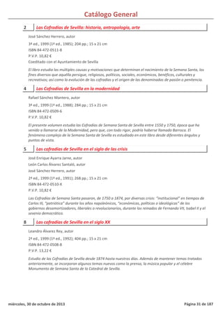 Catálogo General
2 Las Cofradías de Sevilla: historia, antropología, arte
3ª ed., 1999 (1ª ed., 1985); 204 pp.; 15 x 21 cm
ISBN 84-472-0511-8
P.V.P. 10,82 €
Coeditado con el Ayuntamiento de Sevilla
El libro estudia las múltiples causas y motivaciones que determinan el nacimiento de la Semana Santa, los
fines diversos que aquélla persigue, religiosos, políticos, sociales, económicos, benéficos, culturales y
recreativos; así como la evolución de las cofradías y el origen de las denominadas de pasión o penitencia.
José Sánchez Herrero, autor
4 Las Cofradías de Sevilla en la modernidad
3ª ed., 1999 (1ª ed., 1988); 284 pp.; 15 x 21 cm
ISBN 84-472-0509-6
P.V.P. 10,82 €
El presente volumen estudia las Cofradías de Semana Santa de Sevilla entre 1550 y 1750, época que ha
venido a llamarse de la Modernidad, pero que, con todo rigor, podría haberse llamado Barroca. El
fenómeno complejo de la Semana Santa de Sevilla es estudiado en este libro desde diferentes ángulos y
puntos de vista.
Rafael Sánchez Mantero, autor
5 Las cofradías de Sevilla en el siglo de las crisis
2ª ed., 1999 (1ª ed., 1991); 268 pp.; 15 x 21 cm
ISBN 84-472-0510-X
P.V.P. 10,82 €
Las Cofradías de Semana Santa pasaron, de 1750 a 1874, por diversas crisis: “institucional” en tiempos de
Carlos III, “patriótica” durante los años napoleónicos, “económicas, políticas o ideológicas” de los
gobiernos desamortizadores, liberales o revolucionarios, durante los reinados de Fernando VII, Isabel II y el
sexenio democrático.
José Enrique Ayarra Jarne, autor
León Carlos Álvarez Santaló, autor
José Sánchez Herrero, autor
8 Las cofradías de Sevilla en el siglo XX
2ª ed., 1999 (1ª ed., 1992); 404 pp.; 15 x 21 cm
ISBN 84-472-0508-8
P.V.P. 13,22 €
Estudio de las Cofradías de Sevilla desde 1874 hasta nuestros días. Además de mantener temas tratados
anteriormente, se incorporan algunos temas nuevos como la prensa, la música popular y el célebre
Monumento de Semana Santa de la Catedral de Sevilla.
Leandro Álvarez Rey, autor
miércoles, 30 de octubre de 2013 Página 31 de 187
 