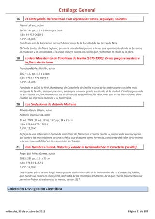 Catálogo General
16 El Cante jondo. Del territorio a los repertorios: tonás, seguiriyas, soleares
2000; 240 pp.; 15 x 24 Incluye CD cm
ISBN 84-472-0610-6
P.V.P. 18,00 €
Coeditado con la Asociación de las Publicaciones de la Facultad de las Letras de Niza
El Cante Jondo, de Pierre Lefranc, presenta un estudio riguroso a la vez que apasionado donde se fusionan
la erudición y la sensibilidad. El CD que incluye ilustra los cantes que conforman el título de la obra.
Pierre Lefranc, autor
18 La Real Maestranza de Caballería de Sevilla (1670-1990). De los juegos ecuestres a
la fiesta de los toros
2007; 172 pp.; 17 x 24 cm
ISBN 978-84-472-0892-0
P.V.P. 14,00 €
Fundada en 1670, la Real Maestranza de Caballería de Sevilla es una de las instituciones sociales más
antiguas de Sevilla, siempre presente, en mayor o menor grado, en la vida de la ciudad. Estudio riguroso de
su estructura, su funcionamiento, sus ordenanzas, su gobierno, las relaciones con otras instituciones de la
ciudad, sus ingresos taurinos y su filantropía.
Francisco Núñez Roldán, autor
20 Las Confesiones de Antonio Mairena
2ª ed. 2009 (1ª ed. 1976); 192 pp.; 14 x 21 cm
ISBN 978-84-472-1282-1
P.V.P. 12,00 €
Reflejo de una interesante época de la historia del flamenco. El autor revela su propia vida, su concepción
del cante y las motivaciones de una estética que él asume como herencia, consciente del valor de la misma
y de su responsabilidad en la transmisión del legado.
Alberto García Ulecia, autor
Antonio Cruz García, autor
21 Dios Hombres Ciudad. Historia y vida de la Hermandad de La Carretería (Sevilla)
2013; 338 pp.; 15 x 21 cm
ISBN 978-84-1142-5
P.V.P. 17,00 €
Este libro es fruto de una larga investigación sobre la historia de la hermandad de La Carretería (Sevilla),
que hunde sus raíces en el hospital y cofradía de los toneleros del Arenal, de la que revela documentos que
permiten fechar su existencia, al menos, desde 1517.
Ángel Luis Pérez Guerra, autor
Colección Divulgación Científica
miércoles, 30 de octubre de 2013 Página 32 de 187
 