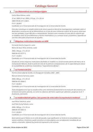 Catálogo General
1 Las Matemáticas en el Antiguo Egipto
2ª ed. 2009 (1ª ed. 2003); 272 pp.; 17 x 24 cm
ISBN 978-84-472-1168-5
P.V.P. 18,00 €
Coeditado con el Vicerrectorado de Investigación de la Universidad de Sevilla
Esta obra constituye un notable esfuerzo de síntesis puesta al día de las investigaciones realizadas sobre el
desarrollo y construcción de las Matemáticas en el seno de esta civilización a partir de los pocos restos que
nos han quedado, lo que dificulta su interpretación. Destaca como novedoso en esta obra la relación que
se establece entre los procedimientos y hechos matemáticos y su contexto social y económico, logrando así
una más adecuada comprensión de aquellos.
Carlos Maza Gómez, autor
2 Máquinas moleculares basadas en ADN
2003; 246 pp.; 17 x 24 cm
ISBN 84-472-0777-3
P.V.P. 15,00 €
Coeditado con el Vicerrectorado de Investigación de la Universidad de Sevilla
Estudio de ciertas máquinas moleculares diseñadas en modelos no convencionales dentro del marco de la
Computación Natural, desde el punto de vista de la potencia computacional y de la capacidad para atacar
la resolubilidad de problemas matemáticos “especialmente difíciles”.
Fernando Sancho Caparrini, autor
Mario de Jesús Pérez Jiménez, autor
3 La Frontera del frío
2004; 288 pp.; 17 x 24 cm
ISBN 84-472-0836-2
P.V.P. 20,00 €
Coeditado con el Vicerrectorado de Investigación de la Universidad de Sevilla
Texto divulgativo en el que se estudia el frío como elemento fundamental en la evolución del universo y en
la historia de nuestro planeta, así como los esfuerzos del homo sapiens por sobrevivir, progresar en él. Y
finalmente, dominarlo.
Premio Universidad de Sevilla a la Divulgación Científica 2002 - 2003
Manuel Zamora Carranza, autor
4 La modernidad del gótico. Seis puntos de vista sobre la arquitectura medieval
2004; 390 pp.; 17 x 24 cm
ISBN 84-472-0837-0
P.V.P. 20,00 €
Coeditado con el Vicerrectorado de Investigación de la Universidad de Sevilla
Quien piense que el Gótico es un estilo del pasado, cuya significación se limita en la actualidad a sus
valores estéticos e históricos, puede encontrar en estas páginas una corroboración inmediata de sus
valores universales, todavía hoy fuente de inspiración y de estímulo.
Juan Pérez Valcárcel, autor
José Félix Escrig Pallarés, autor
miércoles, 30 de octubre de 2013 Página 33 de 187
 