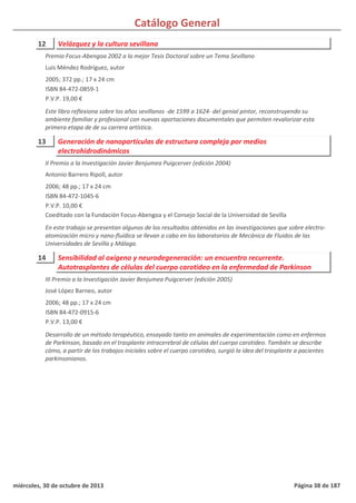 Catálogo General
12 Velázquez y la cultura sevillana
2005; 372 pp.; 17 x 24 cm
ISBN 84-472-0859-1
P.V.P. 19,00 €
Este libro reflexiona sobre los años sevillanos -de 1599 a 1624- del genial pintor, reconstruyendo su
ambiente familiar y profesional con nuevas aportaciones documentales que permiten revalorizar esta
primera etapa de de su carrera artística.
Premio Focus-Abengoa 2002 a la mejor Tesis Doctoral sobre un Tema Sevillano
Luis Méndez Rodríguez, autor
13 Generación de nanopartículas de estructura compleja por medios
electrohidrodinámicos
2006; 48 pp.; 17 x 24 cm
ISBN 84-472-1045-6
P.V.P. 10,00 €
Coeditado con la Fundación Focus-Abengoa y el Consejo Social de la Universidad de Sevilla
En este trabajo se presentan algunos de los resultados obtenidos en las investigaciones que sobre electro-
atomización micro y nano-fluídica se llevan a cabo en los laboratorios de Mecánica de Fluidos de las
Universidades de Sevilla y Málaga.
II Premio a la Investigación Javier Benjumea Puigcerver (edición 2004)
Antonio Barrero Ripoll, autor
14 Sensibilidad al oxígeno y neurodegeneración: un encuentro recurrente.
Autotrasplantes de células del cuerpo carotideo en la enfermedad de Parkinson
2006; 48 pp.; 17 x 24 cm
ISBN 84-472-0915-6
P.V.P. 13,00 €
Desarrollo de un método terapéutico, ensayado tanto en animales de experimentación como en enfermos
de Parkinson, basado en el trasplante intracerebral de células del cuerpo carotideo. También se describe
cómo, a partir de los trabajos iniciales sobre el cuerpo carotideo, surgió la idea del trasplante a pacientes
parkinsonianos.
III Premio a la Investigación Javier Benjumea Puigcerver (edición 2005)
José López Barneo, autor
miércoles, 30 de octubre de 2013 Página 38 de 187
 