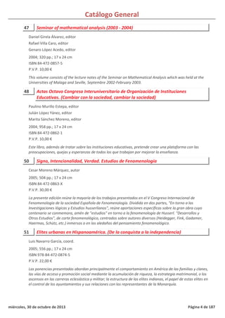 Catálogo General
47 Seminar of mathematical analysis (2003 - 2004)
2004; 320 pp.; 17 x 24 cm
ISBN 84-472-0857-5
P.V.P. 10,00 €
This volume consists of the lecture notes of the Seminar on Mathematical Analysis which was held at the
Universities of Malaga and Seville, Septembre 2002-February 2003.
Daniel Girela Álvarez, editor
Rafael Villa Caro, editor
Genaro López Acedo, editor
48 Actas Octavo Congreso Interuniversitario de Organización de Instituciones
Educativas. (Cambiar con la sociedad, cambiar la sociedad)
2004; 958 pp.; 17 x 24 cm
ISBN 84-472-0862-1
P.V.P. 10,00 €
Este libro, además de tratar sobre las instituciones educativas, pretende crear una plataforma con las
preocupaciones, quejas y esperanzas de todos los que trabajan por mejorar la enseñanza.
Paulino Murillo Estepa, editor
Julián López Yánez, editor
Marita Sánchez Moreno, editor
50 Signo, Intencionalidad, Verdad. Estudios de Fenomenología
2005; 504 pp.; 17 x 24 cm
ISBN 84-472-0863-X
P.V.P. 30,00 €
La presente edición reúne la mayoría de los trabajos presentados en el V Congreso Internacional de
Fenomenología de la sociedad Española de Fenomenología. Dividida en dos partes, "En torno a las
Investigaciones lógicas y Estudios husserlianos", reúne aportaciones específicas sobre la gran obra cuyo
centenario se conmemora, amén de "estudios" en torno a la fenomenología de Husserl. "Desarrollos y
Otros Estudios", de corte fenomenológico, centrados sobre autores diversos (Heidegger, Fink, Gadamer,
Haermas, Schütz, etc.) inmersos o en los aledaños del pensamiento fenomenológico.
Cesar Moreno Márquez, autor
51 Elites urbanas en Hispanoamérica. (De la conquista a la independencia)
2005; 556 pp.; 17 x 24 cm
ISBN 978-84-472-0874-5
P.V.P. 22,00 €
Las ponencias presentadas abordan principalmente el comportamiento en América de las familias y clanes,
las vías de acceso y promoción social mediante la acumulación de riqueza, la estrategia matrimonial, o los
ascensos en las carreras eclesiástica y militar; la estructura de las elites indianas, el papel de estas elites en
el control de los ayuntamientos y sus relaciones con los representantes de la Monarquía.
Luis Navarro García, coord.
miércoles, 30 de octubre de 2013 Página 4 de 187
 