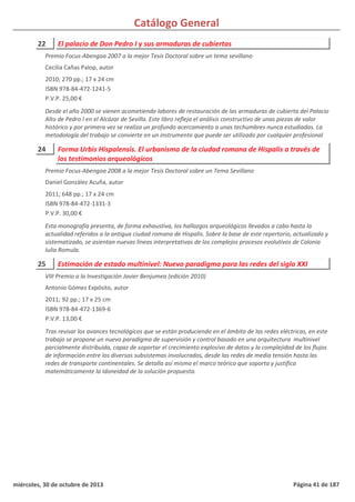 Catálogo General
22 El palacio de Don Pedro I y sus armaduras de cubiertas
2010; 270 pp.; 17 x 24 cm
ISBN 978-84-472-1241-5
P.V.P. 25,00 €
Desde el año 2000 se vienen acometiendo labores de restauración de las armaduras de cubierta del Palacio
Alto de Pedro I en el Alcázar de Sevilla. Este libro refleja el análisis constructivo de unas piezas de valor
histórico y por primera vez se realiza un profundo acercamiento a unas techumbres nunca estudiadas. La
metodología del trabajo se convierte en un instrumento que puede ser utilizado por cualquier profesional
Premio Focus-Abengoa 2007 a la mejor Tesis Doctoral sobre un tema sevillano
Cecilia Cañas Palop, autor
24 Forma Urbis Hispalensis. El urbanismo de la ciudad romana de Hispalis a través de
los testimonios arqueológicos
2011; 648 pp.; 17 x 24 cm
ISBN 978-84-472-1331-3
P.V.P. 30,00 €
Esta monografía presenta, de forma exhaustiva, los hallazgos arqueológicos llevados a cabo hasta la
actualidad referidos a la antigua ciudad romana de Hispalis. Sobre la base de este repertorio, actualizado y
sistematizado, se asientan nuevas líneas interpretativas de los complejos procesos evolutivos de Colonia
Iulia Romula.
Premio Focus-Abengoa 2008 a la mejor Tesis Doctoral sobre un Tema Sevillano
Daniel González Acuña, autor
25 Estimación de estado multinivel: Nuevo paradigma para las redes del siglo XXI
2011; 92 pp.; 17 x 25 cm
ISBN 978-84-472-1369-6
P.V.P. 13,00 €
Tras revisar los avances tecnológicos que se están produciendo en el ámbito de las redes eléctricas, en este
trabajo se propone un nuevo paradigma de supervisión y control basado en una arquitectura multinivel
parcialmente distribuida, capaz de soportar el crecimiento explosivo de datos y la complejidad de los flujos
de información entre los diversos subsistemas involucrados, desde las redes de media tensión hasta las
redes de transporte continentales. Se detalla así mismo el marco teórico que soporta y justifica
matemáticamente la idoneidad de la solución propuesta.
VIII Premio a la Investigación Javier Benjumea (edición 2010)
Antonio Gómez Expósito, autor
miércoles, 30 de octubre de 2013 Página 41 de 187
 
