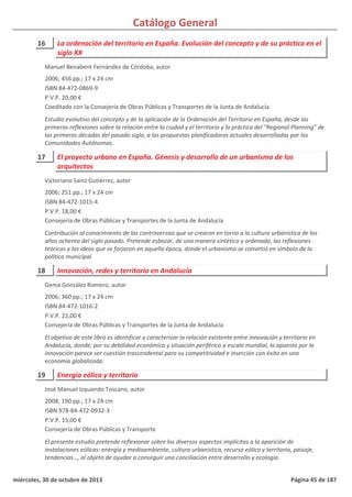 Catálogo General
16 La ordenación del territorio en España. Evolución del concepto y de su práctica en el
siglo XX
2006; 456 pp.; 17 x 24 cm
ISBN 84-472-0869-9
P.V.P. 20,00 €
Coeditado con la Consejería de Obras Públicas y Transportes de la Junta de Andalucía
Estudio evolutivo del concepto y de la aplicación de la Ordenación del Territorio en España, desde las
primeras reflexiones sobre la relación entre la ciudad y el territorio y la práctica del “Regional Planning” de
las primeras décadas del pasado siglo, a las propuestas planificadoras actuales desarrolladas por las
Comunidades Autónomas.
Manuel Benabent Fernández de Córdoba, autor
17 El proyecto urbano en España. Génesis y desarrollo de un urbanismo de los
arquitectos
2006; 251 pp.; 17 x 24 cm
ISBN 84-472-1015-4
P.V.P. 18,00 €
Consejería de Obras Públicas y Transportes de la Junta de Andalucía
Contribución al conocimiento de las controversias que se crearon en torno a la cultura urbanística de los
años ochenta del siglo pasado. Pretende esbozar, de una manera sintética y ordenada, las reflexiones
teóricas y las ideas que se forjaron en aquella época, donde el urbanismo se convirtió en símbolo de la
política municipal.
Victoriano Sainz Gutiérrez, autor
18 Innovación, redes y territorio en Andalucía
2006; 360 pp.; 17 x 24 cm
ISBN 84-472-1016-2
P.V.P. 22,00 €
Consejería de Obras Públicas y Transportes de la Junta de Andalucía
El objetivo de este libro es identificar y caracterizar la relación existente entre innovación y territorio en
Andalucía, donde, por su debilidad económica y situación periférica a escala mundial, la apuesta por la
innovación parece ser cuestión trascendental para su competitividad e inserción con éxito en una
economía globalizada.
Gema González Romero, autor
19 Energía eólica y territorio
2008; 190 pp.; 17 x 24 cm
ISBN 978-84-472-0932-3
P.V.P. 15,00 €
Consejería de Obras Públicas y Transporte
El presente estudio pretende reflexionar sobre los diversos aspectos implícitos a la aparición de
instalaciones eólicas: energía y medioambiente, cultura urbanística, recurso eólico y territorio, paisaje,
tendencias…, al objeto de ayudar a conseguir una conciliación entre desarrollo y ecología.
José Manuel Izquierdo Toscano, autor
miércoles, 30 de octubre de 2013 Página 45 de 187
 