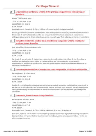 Catálogo General
20 La perspectiva territorial y urbana de los grandes equipamientos comerciales en
Andalucía
2007; 314 pp.; 17 x 24 cm
ISBN 978-84-472-0902-6
P.V.P. 22,00 €
Coeditado con la Consejería de Obras Públicas y Transportes de la Junta de Andalucía
Estudio que permite conocer la realidad de las áreas metropolitanas andaluzas, llevando a cabo un análisis
transversal de los resultados observados que conduce al plano mismo de cada uno de esos ámbitos,
distinguiendo estructuras funcionales claras: centro, ensanche y periferia urbana y territorio metropolitano.
Amalia Vahí Serrano, autor
21 Inmuebles modernos. Estética de la arquitectura y el paisaje urbano en el barrio
sevillano de Los Remedios
2009; 176 pp.; 17 x 24 cm
ISBN 978-84-472-0962-0
P.V.P. 15,00 €
Partiendo de una selección de tres enclaves concretos del moderno barrio sevillano de Los Remedios, se
analizan, sin obviar el proyecto inicial, su configuración actual y otros aspectos no meramente
arquitectónicos tratando de ofrecer pistas para una posible ampliación de la Sevilla estética fuera de los
límites del casco histórico.
José Miguel Pereñíguez Rodríguez, autor
22 La contemporaneidad de la arquitectura rural: adaptación, resistencia o dilatación
2008; 230 pp.; 17 x 24 cm
ISBN 978-84-472-0961-3
P.V.P. 18,00 €
Se aborda el estudio de la realidad de la arquitectura rural desde una visión multidisciplinar, asumiendo la
perspectiva de las diferentes ciencias que trabajan sobre el territorio, para proponer una lectura profunda
de su problemática y establecer modos de actuación arquitectónica que resuelvan los efectos negativos
detectados.
Carmen Guerra de Hoyos, autor
23 La sombra: forma de espacio arquitectónico
2011; 272 pp.; 17 x 24 cm
ISBN 978-84-472-1271-2
P.V.P. 22,00 €
Coeditado con la Consejería de Obras Públicas y Vivienda de la Junta de Andalucía
Este texto pretende ser un ensayo visual donde lo que no se ve construye la geometría de lo que se percibe.
La arquitectura así representada se autointerpreta como fisura, como sombra que introduce y oculta los
elementos que no vemos.
Rafael Casado Martínez, autor
miércoles, 30 de octubre de 2013 Página 46 de 187
 