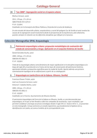 Catálogo General
24 "Las 3000". Segregación social en el espacio urbano
2011; 176 pp.; 17 x 24 cm
ISBN 978-84-472-1275-0
P.V.P. 15,00 €
Coeditado con la Consejería de Obras Públicas y Vivienda de la Junta de Andalucía
En este estudio del desarrollo urbano, arquitectónico y social del polígono Sur de Sevilla al autor analiza las
causas de la segregación social involuntaria desde la perspectiva de la arquitectura y del urbanismo,
puestas siempre en relación con las diferentes disciplinas que influyen en el proceso.
Markus Vorauer, autor
Colección Monografías SPAL Arqueología
5 Patrimonio arqueológico urbano: propuesta metodológica de evaluación del
estado de conservación y riesgo. Aplicación en el conjunto histórico de Sevilla
2005; 120 pp.; 17 x 24 cm
ISBN 84-472-0813-3
P.V.P. 10,00 €
Trata de la arqueología urbana como fenómeno de mayor significación en la disciplina arqueológica a lo
largo del siglo XX y la protección en el marco de las leyes de conservación del patrimonio histórico,
aportando métodos y propuestas específicas para la ciudad de Sevilla. Aporta además una primera
sistematización tipológica de las edificaciones a partir de su catalogación.
Daniel González Acuña, autor
6 Arqueología en Laelia (Cerro de la Cabeza, Olivares, Sevilla)
2005; 126 pp.; 17 x 24 cm
ISBN 84-472-0812-5
P.V.P. 10,00 €
Coeditado con el Excmo. Ayuntamiento de Olivares (Sevilla)
El yacimiento arqueológico del Cerro de la Cabeza en Olivares, Sevilla, es una desconocida joya
arqueológica, en el que se han llevado a cabo tres campañas de excavación, cuyos resultados, que
permiten establecer una larga secuencia cronológica desde el siglo VIII a C. hasta el XII d. C., se presentan
en esta monografía. Incluye asimismo un estudio toponímico, que fundamenta la hipótesis de su
identificación con Laelia, así como el análisis de la correspondiente ceca.
Francisca Chaves Tristán, autor
José Luis Escacena Carrasco, autor
Antonio F. Caballos Rufino, autor
miércoles, 30 de octubre de 2013 Página 47 de 187
 