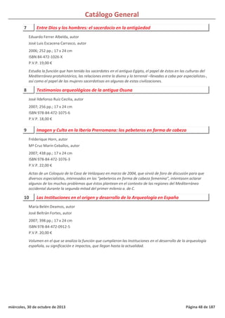 Catálogo General
7 Entre Dios y los hombres: el sacerdocio en la antigüedad
2006; 252 pp.; 17 x 24 cm
ISBN 84-472-1026-X
P.V.P. 19,00 €
Estudia la función que han tenido los sacerdotes en el antiguo Egipto, el papel de éstos en las culturas del
Mediterráneo protohistórico, las relaciones entre lo divino y lo terrenal –llevadas a cabo por especialistas-,
así como el papel de las mujeres sacerdotisas en algunas de estas civilizaciones.
Eduardo Ferrer Albelda, autor
José Luis Escacena Carrasco, autor
8 Testimonios arqueológicos de la antigua Osuna
2007; 256 pp.; 17 x 24 cm
ISBN 978-84-472-1075-6
P.V.P. 18,00 €
José Ildefonso Ruíz Cecilia, autor
9 Imagen y Culto en la Iberia Prerromana: los pebeteros en forma de cabeza
2007; 438 pp.; 17 x 24 cm
ISBN 978-84-472-1076-3
P.V.P. 22,00 €
Actas de un Coloquio de la Casa de Velázquez en marzo de 2004, que sirvió de foro de discusión para que
diversos especialistas, interesados en los “pebeteros en forma de cabeza femenina”, intentasen aclarar
algunos de los muchos problemas que éstos plantean en el contexto de las regiones del Mediterráneo
occidental durante la segunda mitad del primer milenio a. de C.
Fréderique Horn, autor
Mª Cruz Marín Ceballos, autor
10 Las Instituciones en el origen y desarrollo de la Arqueología en España
2007; 398 pp.; 17 x 24 cm
ISBN 978-84-472-0912-5
P.V.P. 20,00 €
Volumen en el que se analiza la función que cumplieron las Instituciones en el desarrollo de la arqueología
española, su significación e impactos, que llegan hasta la actualidad.
María Belén Deamos, autor
José Beltrán Fortes, autor
miércoles, 30 de octubre de 2013 Página 48 de 187
 