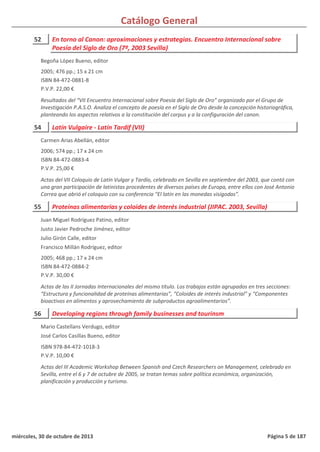 Catálogo General
52 En torno al Canon: aproximaciones y estrategias. Encuentro Internacional sobre
Poesía del Siglo de Oro (7º, 2003 Sevilla)
2005; 476 pp.; 15 x 21 cm
ISBN 84-472-0881-8
P.V.P. 22,00 €
Resultados del “VII Encuentro Internacional sobre Poesía del Siglo de Oro” organizado por el Grupo de
Investigación P.A.S.O. Analiza el concepto de poesía en el Siglo de Oro desde la concepción historiográfica,
planteando los aspectos relativos a la constitución del corpus y a la configuración del canon.
Begoña López Bueno, editor
54 Latín Vulgaire - Latín Tardif (VII)
2006; 574 pp.; 17 x 24 cm
ISBN 84-472-0883-4
P.V.P. 25,00 €
Actas del VII Coloquio de Latín Vulgar y Tardío, celebrado en Sevilla en septiembre del 2003, que contó con
una gran participación de latinistas procedentes de diversos países de Europa, entre ellos con José Antonio
Correa que abrió el coloquio con su conferencia “El latín en las monedas visigodas”.
Carmen Arias Abellán, editor
55 Proteínas alimentarias y coloides de interés industrial (JIPAC. 2003, Sevilla)
2005; 468 pp.; 17 x 24 cm
ISBN 84-472-0884-2
P.V.P. 30,00 €
Actas de las II Jornadas Internacionales del mismo título. Los trabajos están agrupados en tres secciones:
“Estructura y funcionalidad de proteínas alimentarias”, “Coloides de interés industrial” y “Componentes
bioactivos en alimentos y aprovechamiento de subproductos agroalimentarios”.
Juan Miguel Rodríguez Patino, editor
Justo Javier Pedroche Jiménez, editor
Julio Girón Calle, editor
Francisco Millán Rodríguez, editor
56 Developing regions through family businesses and tourinsm
ISBN 978-84-472-1018-3
P.V.P. 10,00 €
Actas del III Academic Workshop Between Spanish and Czech Researchers on Management, celebrado en
Sevilla, entre el 6 y 7 de octubre de 2005, se tratan temas sobre política económica, organización,
planificación y producción y turismo.
Mario Castellans Verdugo, editor
José Carlos Casillas Bueno, editor
miércoles, 30 de octubre de 2013 Página 5 de 187
 