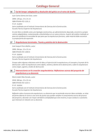 Catálogo General
36 Cul de lampe: adaptación y disolución del gótico en el reino de Sevilla
2009; 120 pp.; 15 x 21 cm
ISBN 978-84-472-1191-3
P.V.P. 15,00 €
Serie coeditada con el Instituto Universitario de Ciencias de la Construcción.
Escuela Técnica Superior de Arquitectura
En este libro se detalla como una tipología constructiva, ya suficientemente depurada, encontró su propio
camino adaptándose, evolucionando y disolviéndose en un nuevo entorno. A partir del análisis realizado se
pone de manifiesto la necesidad de que para que la arquitectura funcione, cada material debe encontrar
su propia forma de expresión.
Juan Carlos Gómez de Cózar, autor
37 Arquitecturas terminales. Teoría y práctica de la destrucción
2009; 264 pp.; 15 x 21 cm
ISBN 978-84-472-1204-0
P.V.P. 18,00 €
Serie coeditada con el Instituto Universitario de Ciencias de la Construcción.
Escuela Técnica Superior de Arquitectura
Ensayo sobre algunas relaciones entre la idea y el ejercicio de la arquitectura y el concepto y la praxis de la
destrucción: sobre la arquitectura como objeto, víctima y destino de la destrucción y sobre la arquitectura
como origen, agente y medio de destrucción
José Joaquín Parra Bañón, autor
38 Intersecciones en la creación arquitectónica. Reflexiones acerca del proyecto de
arquitectura y su docencia
2010; 360 pp.; 15 x 21 cm
ISBN 978-84-472-1223-1
P.V.P. 18,00 €
Serie coeditada con el Instituto Universitario de Ciencias de la Construcción.
Escuela Técnica Superior de Arquitectura
Reflexión sobre el proceso de arquitectura y su docencia que no pretende encerrar ideas acotadas, se sitúa
de forma abierta en torno a una serie de puntos que pueden ampliar el conocimiento acerca del proceso
del proyecto y desvelar con mayor claridad la complejidad que este encierra, lo que conduce a cuestiones
que interesan en relación con su docencia.
María Isabel Alba Dorado, autor
miércoles, 30 de octubre de 2013 Página 59 de 187
 