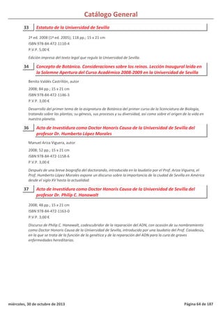 Catálogo General
33 Estatuto de la Universidad de Sevilla
2ª ed. 2008 (1ª ed. 2005); 118 pp.; 15 x 21 cm
ISBN 978-84-472-1110-4
P.V.P. 5,00 €
Edición impresa del texto legal que regula la Universidad de Sevilla.
34 Concepto de Botánica. Consideraciones sobre los reinos. Lección Inaugural leída en
la Solemne Apertura del Curso Académico 2008-2009 en la Universidad de Sevilla
2008; 84 pp.; 15 x 21 cm
ISBN 978-84-472-1146-3
P.V.P. 3,00 €
Desarrollo del primer tema de la asignatura de Botánica del primer curso de la licenciatura de Biología,
tratando sobre las plantas; su génesis, sus procesos y su diversidad, así como sobre el origen de la vida en
nuestro planeta.
Benito Valdés Castrillón, autor
36 Acto de Investidura como Doctor Honoris Causa de la Universidad de Sevilla del
profesor Dr. Humberto López Morales
2008; 52 pp.; 15 x 21 cm
ISBN 978-84-472-1158-6
P.V.P. 3,00 €
Después de una breve biografía del doctorando, introducida en la laudatio por el Prof. Ariza Viguera, el
Prof. Humberto López Morales expone un discurso sobre la importancia de la ciudad de Sevilla en América
desde el siglo XV hasta la actualidad.
Manuel Ariza Viguera, autor
37 Acto de Investidura como Doctor Honoris Causa de la Universidad de Sevilla del
profesor Dr. Philip C. Hanawalt
2008; 48 pp.; 15 x 21 cm
ISBN 978-84-472-1163-0
P.V.P. 3,00 €
Discurso de Philip C. Hanawalt, codescubridor de la reparación del ADN, con ocasión de su nombramiento
como Doctor Honoris Causa de la Universidad de Sevilla, introducido por una laudatio del Prof. Casadesús,
en la que se trata de la función de la genética y de la reparación del ADN para la cura de graves
enfermedades hereditarias.
miércoles, 30 de octubre de 2013 Página 64 de 187
 