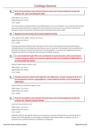 Catálogo General
38 Acto de Investidura como Doctor Honoris Causa de la Universidad de Sevilla del
profesor Dr. José Luis Sampedro Sáez
2009; 88 pp.; 15 x 22 cm
ISBN 978-84-472-1173-9
P.V.P. 3,00 €
Tras una laudatio a cargo del Prof. Antonio Rallo Romero, Jose Luis Sampedro, más conocido como escritor
que como economista, hace un elogio de la vida mediante un discurso en el que relata la evolución de
Occidente, desde el nacimiento de Europa hasta la decadencia de nuestros días.
39 Reglamentos Generales de la Universidad de Sevilla
2ª ed. 2011 (1ª ed. 2009); 154 pp.; 15 x 21 cm
ISBN 978-84-472-1367-2
P.V.P. 5,00 €
Esta segunda edición añade al contenido de la anterior el fruto del trabajo de desarrollo del Estatuto
realizado durante la actual legislatura del Claustro, que se concreta en la aprobación de los reglamentos
generales de régimen económico y financiero y de investigación, así como de las modificaciones de los
reglamentos generales de régimen electoral y de actividades docentes.
40 La universidad del siglo XXI en la sociedad de la comunicación y del conocimiento.
Lección Inaugural leída en la Solemne Apertura del Curso Académico 2009-2010 en
la Universidad de Sevilla
2009; 62 pp.; 15 x 22 cm
ISBN 978-84-472-1186-9
P.V.P. 3,00 €
Manuel Ángel Vázquez Medel, autor
41 Pasado, presente y futuro del ingeniero de edificación. Lección inaugural de la E.U.
de Arquitectura Técnica. Aparejadores. Universidad de Sevilla. Curso Académico
2009-2010
2009; 64 pp.; 15 x 22 cm
ISBN 978-84-472-1184-5
P.V.P. 3,00 €
Antonio Ramírez de Arellano Agudo, autor
43 Acto de Investidura como Doctor Honoris Causa de la Universidad de Sevilla del
profesor Dr. Manuel Castells Oliván
2009; 56 pp.; 15 x 21 cm
ISBN 978-84-472-1215-6
P.V.P. 3,00 €
Reflexión sobre las identidades colectivas y las relaciones antes de la llegada de los romanos desde los
campos de la historiografía, la arqueología o la filología, abordándolo desde un enfoque común: la
convicción de su carácter dinámico, cambiante y contingente.
José Luis Osuna Llaneza, autor
miércoles, 30 de octubre de 2013 Página 65 de 187
 