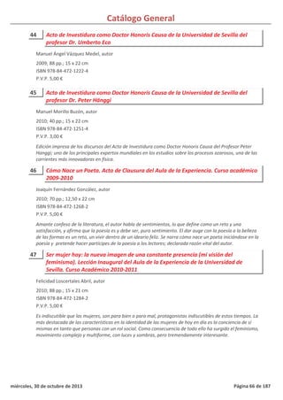 Catálogo General
44 Acto de Investidura como Doctor Honoris Causa de la Universidad de Sevilla del
profesor Dr. Umberto Eco
2009; 88 pp.; 15 x 22 cm
ISBN 978-84-472-1222-4
P.V.P. 5,00 €
Manuel Ángel Vázquez Medel, autor
45 Acto de Investidura como Doctor Honoris Causa de la Universidad de Sevilla del
profesor Dr. Peter Hänggi
2010; 40 pp.; 15 x 22 cm
ISBN 978-84-472-1251-4
P.V.P. 3,00 €
Edición impresa de los discursos del Acto de Investidura como Doctor Honoris Causa del Profesor Peter
Hanggi; uno de los principales expertos mundiales en los estudios sobre los procesos azarosos, una de las
corrientes más innovadoras en física.
Manuel Morillo Buzón, autor
46 Cómo Nace un Poeta. Acto de Clausura del Aula de la Experiencia. Curso académico
2009-2010
2010; 70 pp.; 12,50 x 22 cm
ISBN 978-84-472-1268-2
P.V.P. 5,00 €
Amante confeso de la literatura, el autor habla de sentimientos, lo que define como un reto y una
satisfacción, y afirma que la poesía es y debe ser, puro sentimiento. El dar auge con la poesía a la belleza
de las formas es un reto, un vivir dentro de un ideario feliz. Se narra cómo nace un poeta iniciándose en la
poesía y pretende hacer partícipes de la poesía a los lectores; declarada razón vital del autor.
Joaquín Fernández González, autor
47 Ser mujer hoy: la nueva imagen de una constante presencia (mi visión del
feminismo). Lección Inaugural del Aula de la Experiencia de la Universidad de
Sevilla. Curso Académico 2010-2011
2010; 88 pp.; 15 x 21 cm
ISBN 978-84-472-1284-2
P.V.P. 5,00 €
Es indiscutible que las mujeres, son para bien o para mal, protagonistas indiscutibles de estos tiempos. La
más destacada de las características en la identidad de las mujeres de hoy en día es la conciencia de sí
mismas en tanto que personas con un rol social. Como consecuencia de todo ello ha surgido el feminismo,
movimiento complejo y multiforme, con luces y sombras, pero tremendamente interesante.
Felicidad Loscertales Abril, autor
miércoles, 30 de octubre de 2013 Página 66 de 187
 