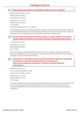 Catálogo General
62 Arqueología, Coleccionismo y Antigüedad. España e Italia en el siglo XIX
2006; 686 pp.; 17 x 24 cm
ISBN 978-84-472-1071-8
P.V.P. 36,00 €
Universita Degli Studi di Roma, Tor Vergata
Actas del Congreso Internacional Hispano-Italiano, celebrado en Sevilla en Noviembre de 2004, organizado
por la Universidad de Sevilla y la Università degli Studi di Roma “Tor Vergata”. Desde variados artículos se
presta atención a la investigación sobre historiografía arqueológica en ambos paises.
Beatrice Palma Venetucci, editor
Beatrice Cacciotti, editor
José Beltrán Fortes, editor
67 Herencia cultural de España en América: poetas y cronistas andaluces en el nuevo
mundo. Siglo XVI. Actas del I Encuentro de Literatura Hispanoamericana Colonial
2007; 206 pp.; 15 x 21 cm
ISBN 978-84-472-0946-0
P.V.P. 14,00 €
Fresco de la riqueza, variedad y vastedad de la herencia cultural española en América, a través de las
figuras de andaluces de nacimiento o adopción a los que variopintas razones llevaron a cruzar el océano y
desarrollar su labor en territorio allende el mar.
Trinidad Barrera, coord.
68 Comunicación y desarrollo cultural en la Península Ibérica. Retos de la sociedad de
la información. Actas del III Congreso Ibérico de Comunicación
Retos de la sociedad de la información. Actas del III Congreso Ibérico de
Comunicación
2008; 154 pp.; 17 x 24 cm
ISBN 978-84-472-1112-8
P.V.P. 14,00 €
Los textos incluidos en estas actas tratan de aproximar las tendencias de futuro y los retos académicos del
actual ecosistema informativo en el ámbito ibérico. Parte de la hipótesis de que, desde culturas y
economías dependientes, es posible reformular las bases de desarrollo de la denominada Sociedad de
Crecimiento.
Moisés de Lemos, coord.
Francisco Javier Gómez Pérez, coord.
Francisco Sierra Caballero, coord.
miércoles, 30 de octubre de 2013 Página 7 de 187
 