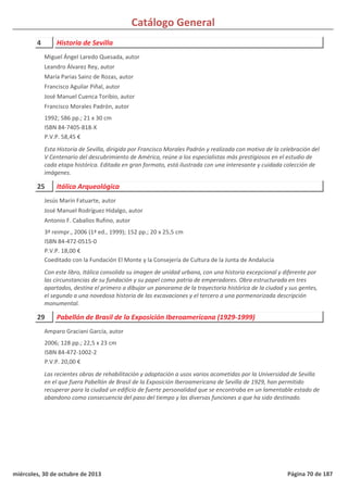 Catálogo General
4 Historia de Sevilla
1992; 586 pp.; 21 x 30 cm
ISBN 84-7405-818-X
P.V.P. 58,45 €
Esta Historia de Sevilla, dirigida por Francisco Morales Padrón y realizada con motivo de la celebración del
V Centenario del descubrimiento de América, reúne a los especialistas más prestigiosos en el estudio de
cada etapa histórica. Editada en gran formato, está ilustrada con una interesante y cuidada colección de
imágenes.
Miguel Ángel Laredo Quesada, autor
Leandro Álvarez Rey, autor
María Parias Sainz de Rozas, autor
Francisco Aguilar Piñal, autor
José Manuel Cuenca Toribio, autor
Francisco Morales Padrón, autor
25 Itálica Arqueológica
3ª reimpr., 2006 (1ª ed., 1999); 152 pp.; 20 x 25,5 cm
ISBN 84-472-0515-0
P.V.P. 18,00 €
Coeditado con la Fundación El Monte y la Consejería de Cultura de la Junta de Andalucía
Con este libro, Itálica consolida su imagen de unidad urbana, con una historia excepcional y diferente por
las circunstancias de su fundación y su papel como patria de emperadores. Obra estructurada en tres
apartados, destina el primero a dibujar un panorama de la trayectoria histórica de la ciudad y sus gentes,
el segundo a una novedosa historia de las excavaciones y el tercero a una pormenorizada descripción
monumental.
Jesús Marín Fatuarte, autor
José Manuel Rodríguez Hidalgo, autor
Antonio F. Caballos Rufino, autor
29 Pabellón de Brasil de la Exposición Iberoamericana (1929-1999)
2006; 128 pp.; 22,5 x 23 cm
ISBN 84-472-1002-2
P.V.P. 20,00 €
Las recientes obras de rehabilitación y adaptación a usos varios acometidas por la Universidad de Sevilla
en el que fuera Pabellón de Brasil de la Exposición Iberoamericana de Sevilla de 1929, han permitido
recuperar para la ciudad un edificio de fuerte personalidad que se encontraba en un lamentable estado de
abandono como consecuencia del paso del tiempo y las diversas funciones a que ha sido destinado.
Amparo Graciani García, autor
miércoles, 30 de octubre de 2013 Página 70 de 187
 