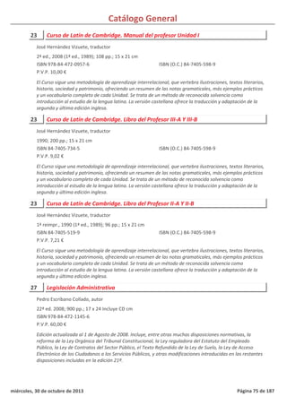 Catálogo General
23 Curso de Latín de Cambridge. Manual del profesor Unidad I
2ª ed., 2008 (1ª ed., 1989); 108 pp.; 15 x 21 cm
ISBN 978-84-472-0957-6
P.V.P. 10,00 €
El Curso sigue una metodología de aprendizaje interrelacional, que vertebra ilustraciones, textos literarios,
historia, sociedad y patrimonio, ofreciendo un resumen de las notas gramaticales, más ejemplos prácticos
y un vocabulario completo de cada Unidad. Se trata de un método de reconocida solvencia como
introducción al estudio de la lengua latina. La versión castellana ofrece la traducción y adaptación de la
segunda y última edición inglesa.
ISBN (O.C.) 84-7405-598-9
José Hernández Vizuete, traductor
23 Curso de Latín de Cambridge. Libro del Profesor III-A Y III-B
1990; 200 pp.; 15 x 21 cm
ISBN 84-7405-734-5
P.V.P. 9,02 €
El Curso sigue una metodología de aprendizaje interrelacional, que vertebra ilustraciones, textos literarios,
historia, sociedad y patrimonio, ofreciendo un resumen de las notas gramaticales, más ejemplos prácticos
y un vocabulario completo de cada Unidad. Se trata de un método de reconocida solvencia como
introducción al estudio de la lengua latina. La versión castellana ofrece la traducción y adaptación de la
segunda y última edición inglesa.
ISBN (O.C.) 84-7405-598-9
José Hernández Vizuete, traductor
23 Curso de Latín de Cambridge. Libro del Profesor II-A Y II-B
1ª reimpr., 1990 (1ª ed., 1989); 96 pp.; 15 x 21 cm
ISBN 84-7405-519-9
P.V.P. 7,21 €
El Curso sigue una metodología de aprendizaje interrelacional, que vertebra ilustraciones, textos literarios,
historia, sociedad y patrimonio, ofreciendo un resumen de las notas gramaticales, más ejemplos prácticos
y un vocabulario completo de cada Unidad. Se trata de un método de reconocida solvencia como
introducción al estudio de la lengua latina. La versión castellana ofrece la traducción y adaptación de la
segunda y última edición inglesa.
ISBN (O.C.) 84-7405-598-9
José Hernández Vizuete, traductor
27 Legislación Administrativa
22ª ed. 2008; 900 pp.; 17 x 24 Incluye CD cm
ISBN 978-84-472-1145-6
P.V.P. 60,00 €
Edición actualizada al 1 de Agosto de 2008. Incluye, entre otras muchas disposiciones normativas, la
reforma de la Ley Orgánica del Tribunal Constitucional, la Ley reguladora del Estatuto del Empleado
Público, la Ley de Contratos del Sector Público, el Texto Refundido de la Ley de Suelo, la Ley de Acceso
Electrónico de los Ciudadanos a los Servicios Públicos, y otras modificaciones introducidas en las restantes
disposiciones incluidas en la edición 21ª.
Pedro Escribano Collado, autor
miércoles, 30 de octubre de 2013 Página 75 de 187
 