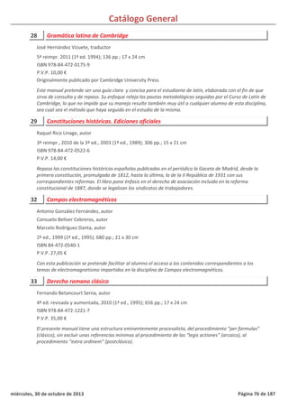 Catálogo General
28 Gramática latina de Cambridge
5ª reimpr. 2011 (1ª ed. 1994); 136 pp.; 17 x 24 cm
ISBN 978-84-472-0175-9
P.V.P. 10,00 €
Originalmente publicado por Cambridge University Press
Este manual pretende ser una guía clara y concisa para el estudiante de latín, elaborada con el fin de que
sirva de consulta y de repaso. Su enfoque releja las pautas metodológicas seguidas por el Curso de Latín de
Cambridge, lo que no impide que su manejo resulte también muy útil a cualquier alumno de esta disciplina,
sea cual sea el método que haya seguido en el estudio de la misma.
José Hernández Vizuete, traductor
29 Constituciones históricas. Ediciones oficiales
3ª reimpr., 2010 de la 3ª ed., 2003 (1ª ed., 1989); 306 pp.; 15 x 21 cm
ISBN 978-84-472-0522-6
P.V.P. 14,00 €
Repasa las constituciones históricas españolas publicadas en el periódico la Gaceta de Madrid, desde la
primera constitución, promulgada de 1812, hasta la última, la de la II República de 1931 con sus
correspondientes reformas. El libro pone énfasis en el derecho de asociación incluido en la reforma
constitucional de 1887, donde se legalizan los sindicatos de trabajadores.
Raquel Rico Linage, autor
32 Campos electromagnéticos
2ª ed., 1999 (1ª ed., 1995); 680 pp.; 21 x 30 cm
ISBN 84-472-0540-1
P.V.P. 27,05 €
Con esta publicación se pretende facilitar al alumno el acceso a los contenidos correspondientes a los
temas de electromagnetismo impartidos en la disciplina de Campos electromagnéticos.
Antonio González Fernández, autor
Consuelo Bellver Cebreros, autor
Marcelo Rodríguez Danta, autor
33 Derecho romano clásico
4ª ed. revisada y aumentada, 2010 (1ª ed., 1995); 656 pp.; 17 x 24 cm
ISBN 978-84-472-1221-7
P.V.P. 35,00 €
El presente manual tiene una estructura eminentemente procesalista, del procedimiento “per formulas”
(clásico), sin excluir unas referencias mínimas al procedimiento de las “legis actiones” (arcaico), al
procedimiento “extra ordinem” (postclásico).
Fernando Betancourt Serna, autor
miércoles, 30 de octubre de 2013 Página 76 de 187
 