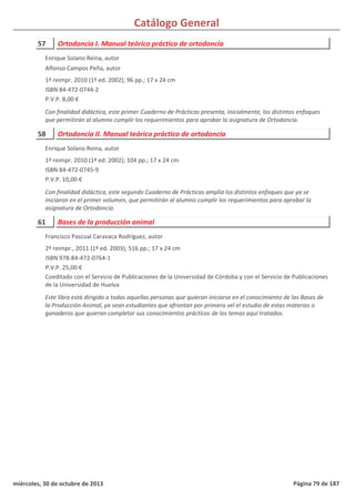 Catálogo General
57 Ortodoncia I. Manual teórico práctico de ortodoncia
1ª reimpr. 2010 (1ª ed. 2002); 96 pp.; 17 x 24 cm
ISBN 84-472-0744-2
P.V.P. 8,00 €
Con finalidad didáctica, este primer Cuaderno de Prácticas presenta, inicialmente, los distintos enfoques
que permitirán al alumno cumplir los requerimientos para aprobar la asignatura de Ortodoncia.
Enrique Solano Reina, autor
Alfonso Campos Peña, autor
58 Ortodoncia II. Manual teórico práctico de ortodoncia
1ª reimpr. 2010 (1ª ed. 2002); 104 pp.; 17 x 24 cm
ISBN 84-472-0745-9
P.V.P. 10,00 €
Con finalidad didáctica, este segundo Cuaderno de Prácticas amplia los distintos enfoques que ya se
iniciaron en el primer volumen, que permitirán al alumno cumplir los requerimientos para aprobar la
asignatura de Ortodoncia.
Enrique Solano Reina, autor
61 Bases de la producción animal
2ª reimpr., 2011 (1ª ed. 2003); 516 pp.; 17 x 24 cm
ISBN 978-84-472-0764-1
P.V.P. 25,00 €
Coeditado con el Servicio de Publicaciones de la Universidad de Córdoba y con el Servicio de Publicaciones
de la Universidad de Huelva
Este libro está dirigido a todas aquellas personas que quieran iniciarse en el conocimiento de las Bases de
la Producción Animal, ya sean estudiantes que afrontan por primera vel el estudio de estas materias o
ganaderos que quieran completar sus conocimientos prácticos de los temas aquí tratados.
Francisco Pascual Caravaca Rodríguez, autor
miércoles, 30 de octubre de 2013 Página 79 de 187
 